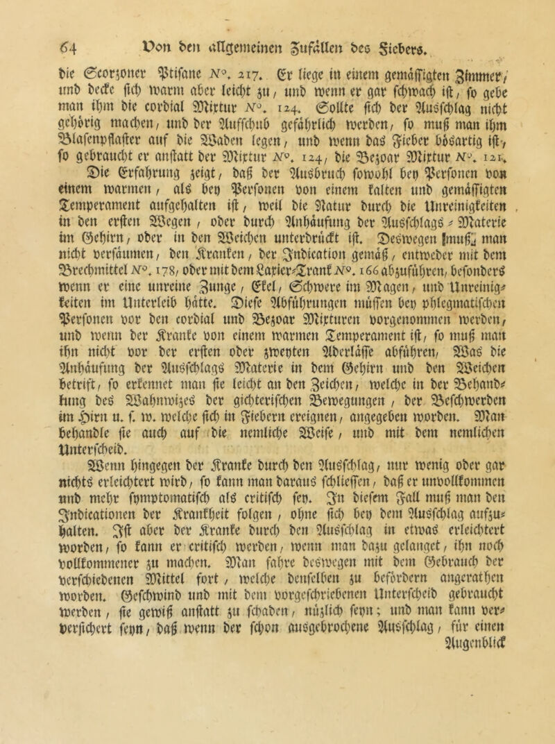 tie 0cor5onet ^tifane 217, ließe in emem gemdjTißten 3immer/ uni) becfc ftcl) tvarni a^cr leic()t 511, uni) wenn er ßar fcf)wa^ ijl, fo ge^e man bie corbial 9J^i);tur 124, 0oUte jtcb ber 5(u$f^laß nicht gchoriß machen/unb bcr WfchHh gefährlich werben/ fo mu§ man ihm ^lafenpflajler auf bie ^aben legen / unb wenn ba^ Sicher bösartig tjtv fo gebraucht er anftatt ber 3}littur 124, bie Bejoar iDlittur M'\ 121., !Die Erfahrung jeigt / baf ber ^iwbruch fowohl bet) ^erfonen bo.» einem warmen / aH bet) ^erfonen bon einem talten unb gemdffigte« J^emperament aufgehalten ijl/ weil bie 9latur burch bie tlnreinigfeiten , in ben erjlen SBegen / ober burch 5(nhdufimg ber ^u^fchlagö ^ SOlaterie im ©ehirn / ober iu ben Söeichen unterbrucft ijt. i^eowegen Jmuß man nicht berfdumen / ben Giranten / ber ^nbication gemd^, entwcber mit bem Brechmittel 178/ ober mit bem Satier^üranti^r®* i66abjufuhren/ befonber^ wenn er eine unreine 3«ttge / ^tel/ 0chwere im 9}Zagen/ unb Unreinig^f feiten int Unterleib hdtte* !DiefV 5lbfuhrungen mujTen bep phlegmatifd)en ^erfonen bor ben corbial unb Bejoar SDtirturen borgenommen werben, unb wenn ber Trante bon einem warmen ^Temperament ijl/ fo mu^ man ihn nicht bor ber erften ober jweoten ^Iberldfe abfuhreit/ B^aj? bie 5(nhdufung ber ^liWfchlag^ 9?latcrie in bem ©ehirn unb ben Bleichen betrift/ fo erfennet man (\c leicht an ben 3<^ichcn/ welche in ber Behanb^? hing beö Söahnwi^e^ ber gichterifchen Bewegungen / ber Befchwerben im |)irn u* f, w* welche ftch in Siebern ereignen / angegeben worben, 9)ian behanble fte auch auf ^bie nemliche SäJeife / unb mit bem nemlicben Unterfcbeib, SSenn hingegen ber ^ranfe burch ben 5(uöfchlag, nur wenig ober gar nicht!? erleichtert wirb / fo fann man baratW fchliehen, baS er unbollfommen unb mehr fpmptomatifch alö critifch fep, 3n biefem Sali mug man ben 3;nbicationen ber tonfheit folgen / ohne ftch bep bem 5luöfchlag aufiui^ halten, aber ber Ä'ranfe burch ben 9(u6'fchlag in etwad erleid^tcrt worben / fo fann er critifd) werben / wenn man baju gelanget / ihn noch pollfommener ju mad)en, 93fan fahre beowegen mit bem gebrauch ber perfchiebenen SOhttel fort, wcld)e benfelben ju befbrbern angerathen worben, ©efchwinb unb mit beut porgefebriebenen Unterfcheib gebraucht werben / fte gewi^ anjlatt ju fchaben / mißlich fepn; unb man fann per^» perfichcrt fepit, bag wenn ber fd;on auegebrochene '2lu$fd;lag/ für einen 3lugenbli(f
