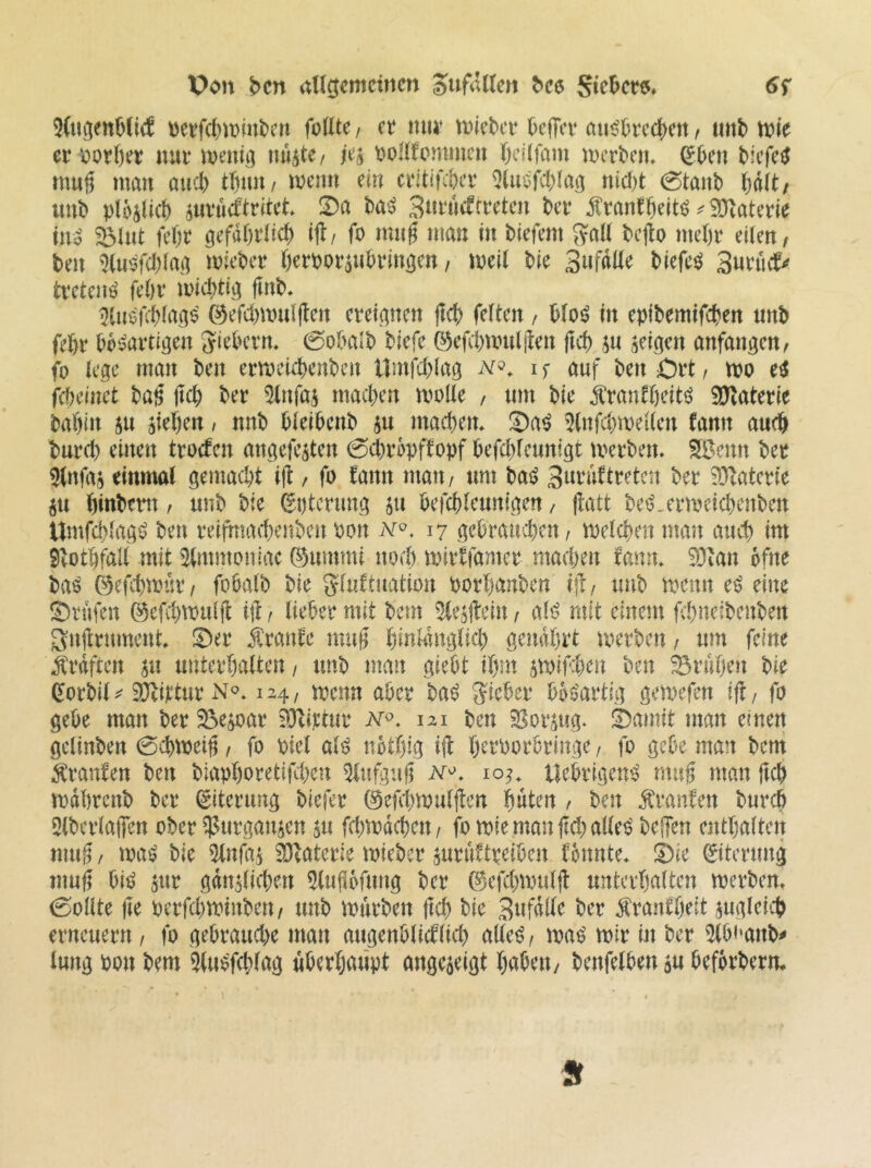 Pon ^cn aUcjemcincn 5(ti0enMicf \)evf(l)iDmt)cn fotttc / a itm^ tviebcr OcITcv au^ürcc|)ctt r imt mc er ‘ooröer nur mcniö nniitCf m tjoHfonnncn ()ci(fam merbcn» (E()cn bicfetJ mag man auc^ tfinu/ mnn m crltifc^cr 5luofc()(aö nid)t 0tanb ^d(t; uub plo^licb auruitrdct !Da bao B^^tmcftretcn bcr j^ranfSOtaterie im ^lut fcfjt öefdbriici) ijl/ fo mng man in biefcm S^all bcjlo meljr eilen/ ben 5(u^W(aii mieber berporiiibrin^en / meil bie 3«fdüe biefe^ Sunicf^^ tretend fel)r micbti^ flnb, 5lnefcl)lag6 0efd)mul|len ereignen jtcb feiten / blo^ in eptbemifcben unb feör boi^artigen Ji^^'crn, 0obalb biefe 0efd)untljIen jtcb ju a^igcn anfan^en, fo lege man ben ermei^bcnben ttmfd^lag i f auf ben Ort / m e^ fd)einct ba§ jtcb ber ^tnfaj mad)en molle / um bie krantfieiti? SJlaterie bal)in ju äieljen / nnb bleibenb m niacbem ®a^ ^(nfd^mellen fann auch burcb einen trocfen angefeiten 0(irbpffopf befd)fcunigt merben. SSenn ber 5(nfai einmal gemad)t i|t / fo fann matt/ nnt bat? ber 93taterie iu ftinbcrn, tmb bie ^ptcrung ju befcblcunigen, jlatt bet?.ermeicbcnben ttmfcblagt? ben reifmad}enbcn bon 17 gebrair^cn / melcben ntatt and) im Sfot^fall mit ^mmoniac ©ummi nod) mirffamer mad)en fann* 9}ian ofne ba^ 0efcbmnr/ fobalb bie giuftuation porljanbcn i|l/ unb mcnn e^ eine i^rüfen @efd)mul|l ift/ lieber mit bem ^leijlein/ alt? mit cinetn fd)neibenbert Stifirtunent ü)er Traufe muB binldnglicl) gendijrt toerben, um feine ;^rdften iu untcrljatten / unb tnan giebt il)in imif^ten ben Sruben bie ^orbil^ 3D^iftur 124/ it?enn aber ba^ Sieber bösartig gemefen ijf/ fo gebe man ber 33eioar iDfittur 121 ben iBoriug. I)amit man einen gclinben 0d)meig, fo biel aH noUjig ijl berborbringe, fo gebe man bem Traufen ben biapboretifd^en 5(ufgu(t ivr^* 10^* Uebrigeu'^ mug man ftcb mdbrenb ber Eiterung biefer @efd)muljlen buten / ben Äranfen burcb 3(bcrlaiTen ober i^urgaiticn su fd^mdcbeii/ fomie manftd^alle^ beffen cntbalten mug / ma^ bie 3(nfai 93vaterie mieber iuruftreiben fbnnte* IDie (Eiterung mu^ bie> jur gdnilid;en 3(uilbfung ber (^cfd)muljl untcvbaltcn merben» 0ollte jte berfd)minben/ unb mürben |td) bie Sufude ber tonfbeit jugleiit) erneuern / fo gebraud)e man augenblicflid) aikßi wm mir in ber 3(b»'anb^ lang bon bem 3(u^f(blag uberbuüpt angejeigt bubett/ benfelben iu beforberm