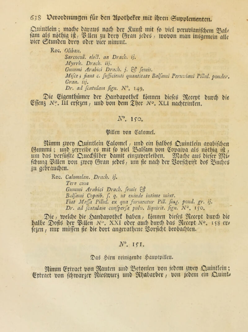 63S Pcrort>nun5en für bcit ^fpot^cFcr mit i^rcn (Supplementen. •Cluintlein; macl)e barauö na(^ kr ^unjt mit fo Picl peruptanifekm fam al'j n6tl)k ijl/ jii Prep ©rau jePeo / mopon man megemeiu alle Pier 0tunPcn Prep oPer Pier nimmt. Rec, Olibmi. SarcocoU. ele&. an Brach, ij. Myrrh. Brach, iij. Gummi Arabici Brach, j. ^ fonis. Mifce y ßauf c. fufficienti qiiantitate Balfami Feruviani Villid. ponder, Gran, iij, Br. ad fcatiilam fign. N°, 149» ll)ie (Skentl)umer Per ir^anPapotk’t tonnen Piefei? 9lecept Purd; Pie ^iTeni III erfejen / nnP pon Pem tk’c xli nad)trinten. ifo. Lilien Pon Caiomel. Stimm jmep .Cuintlein ^alomel / nnP ein kilPe^ Cluintiein arapifepen ©nmmi; unP ^erreiPe es mit fo Piel ^aifam pon (^opaipa als notpig i\\, um Pa^ Perfuffte ClnectftlPer Pamit einjnperleiPen, 3Dtad)e ans Piefer 0DcP fcpumi i]?iUen pon jtpep ©ran jePe^/ nm fte naep Per ^orfeprift Pe-^ ^nd)ci> an öcPraucpen. Rec. Calomelan.. Brach, ij. Tere cum Gummi Arabici Brach, femis ^ Buljlvni Copaib. f. q. uf exinde intime mixt. Fiat MaJJa Pilliil. ex qua formentur Fill. fing. pond. gr. ij. Br. ad J'catiäam confperfiZ puh. liquirit. fign. N^. i)0, ii^ie f tpelcpe Pie |)anPapotpet paPen, tonnen Piefeö 9vecept Pnrd) Pie MPe IDoflP Per Rillen N^\ xxi oPer and) Pnrd) PaP !Heeept 158 erv feaen / nur mulTen |1e Pie Port an^eratpeue S3orpd)t PeoPad)ten. N\ Ifl. |)ivii reinigenPe |)auptpllleu. Stimm ^ttract pon !Hatiten nnP ^etonien Pon jePem atpep Cmintlein; (^ttract pon fd)mar5er ^ties'mnra unP ^paParPer t Pon jePem ein Cinint^