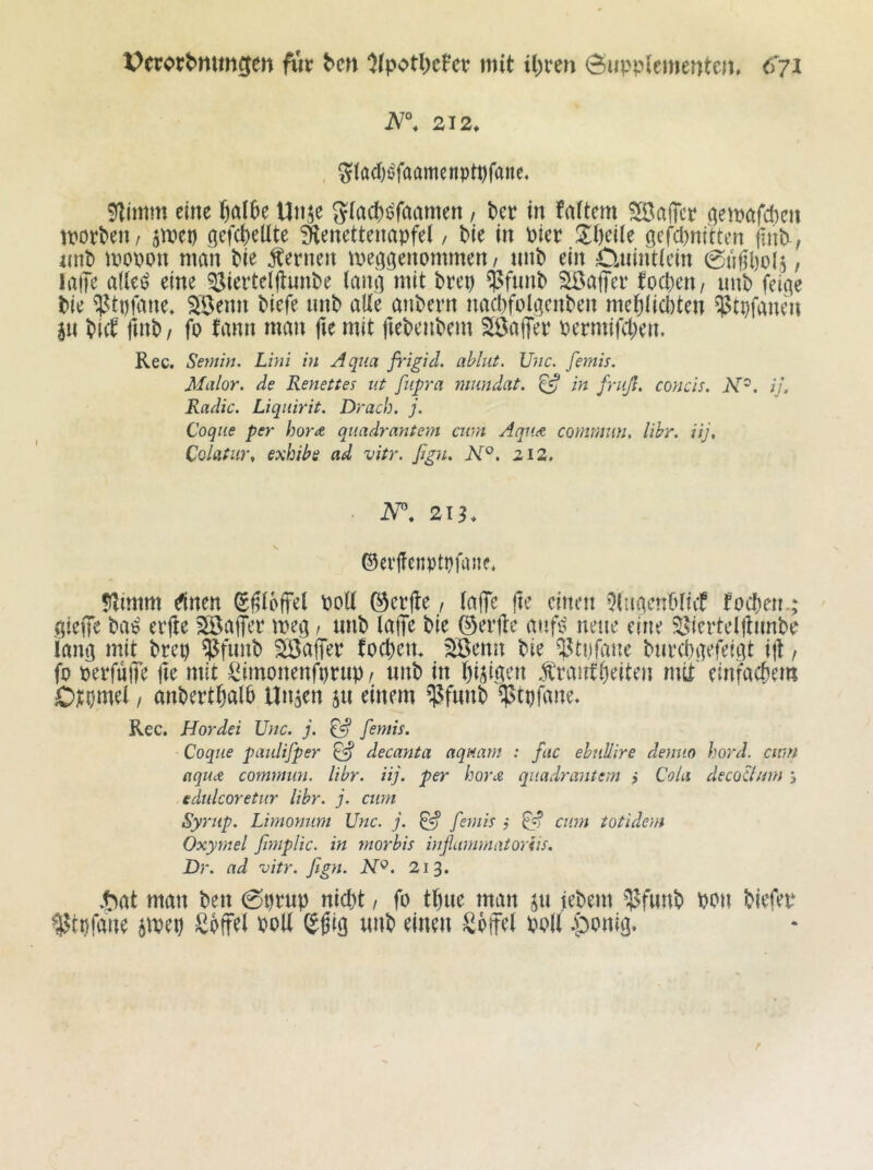 Verordnungen für den ^(potde^er mit idren öuppiementein 212, ^iadj^faamenptpfanc« 91imm eine dalk Uti^e Siaed^^faamen, der in faUern ?H3alTcr demöfd)cn morden, ^met) ^efcdellte Senetteimpfel, die in Pier S^fteile gefednftten find, nnd mopon man die fernen meö^enommen, nnd ein CUiintiein 0tigl)ol5, laiTe a((e^ eine ^ierteljlunde iant] mit drep $fimd SÖaffer toeden, imd feiae die ^tpfane. ^Benn diefe nnd alle andern nacdfolgenden medüedten ^tpfanen pi dict find/ fo fann man (u mit ftedendem SBajfer permifeden, Rec. Sernin. Lini in Aqua jrigid. ablut. Unc. femis. Malor. de Renettes iit fupra mnndat. ^ in friiß. coyicis, N^, ij. Radic. Liqiiirit. Drach. j. Coqiie per hora qiiadrantem cum Aqu<t comrnun. libr. iij, Colatur, exhibe ad vitr. ßgu. N°. 212. ©eifcnptpfane* 5limm einen Sgioffel PoU ©erjte / (affe |te einen Qtuaendliif foeden.; aiefiTe da^ erjte ^Baffer meg, nnd laffe die ©erjte atifii neue eine ^Sierteljlnnde lang mit drep ^fund Söaffer foedem ^enn die Btpfaue dnredgefeigt ijt, fo perfuffe jte mit ^imonenfprup / nnd in di^igen rantdeiten mit einfaedem Otpmel / andertdald Uita^n 5« ^iuem ^fnnd ^tpfane. Rec. Hordei Unc. j. ^ femis. Coqiie paiilifper ^ decanta aqmrn : fac ehnüire demio hord. cwn aqu<£ comrnun. libr. iij. per hora qiiadrantem j Cola decoUnm j edulcoretur libr. j. cum Syrup. Limomim Unc. j. ^ femis j ^ cum totidem Oxymel ftmplic. in morbis hißammatoriis. Dr. ad vitr. ßgn. N^. 213. .t^at man den 0prnp niedt / fo tdne man jn jedem Pott diefer ^tpfane 5mep Sdffel poU (J^ig nnd einen Söffet polt .ponig.