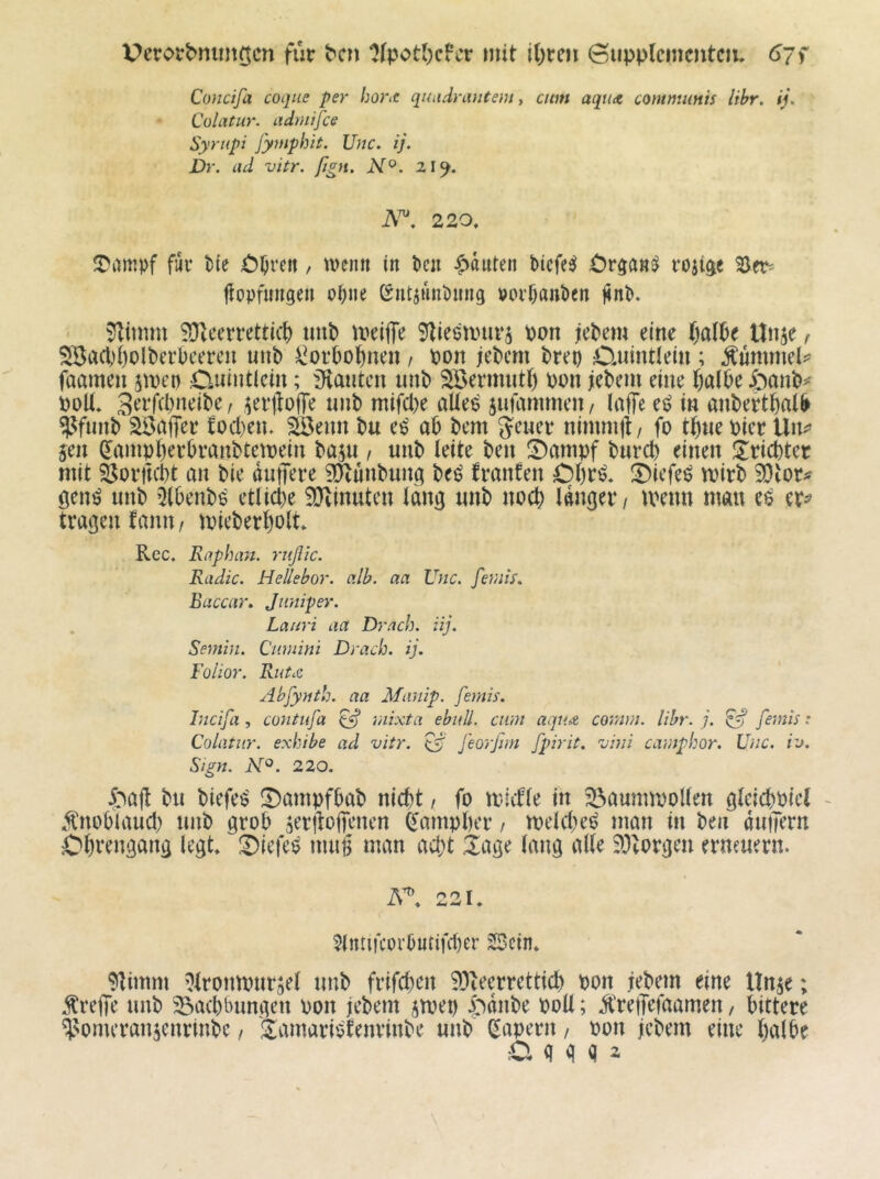 für bcn ‘J(pot()cFcr mit i()rcn ©upplemcutciu 67 f Concifa coque per hortC qutidnvitent ^ cim aquA communis Uhr, ij. CüUitur. admifce Syriipi J'ymphit. Unc. ij. Dr. ad vitr. ßgn. N^. z\^. A™ 220, fiiv t>(e , trenn in t>cn ^tauten bicfe^ ^)r^ans^ roji^e Ber^ tiopfnngen oi;ne Sntjunhing roi’f)oni)en j4n^. 9litmu ^eerrettül) imb meiffe 5^ieeanu‘5 pon jlePcm eine t)al6e Unje ^ S8act)()olberl)cercn uub ^orPol^nen / Pon jePcm brep Duintlein ; Äummel^ faameu stpep Cuhitlcin; iKmitcn imb Söermutt) ppn jebem eine t)albe öanb^ PoK, St’t’fcbneibe, ^erflofTe unb mifcl)e aUe^ jufammen, laffe et? in anbert^al^ W«»b ^aff^r fod)en. äöeim bu e^ ab bcm nimmjt/ fo tb«e Pier jen ^ampberbvanbtetpeiu baju , unb leite ben !Danipf burcb einen Üricbter mit Öorftcbt an bie duffere ^Jlunbunq beö franfen Ol)r^* !Dicfeö tpirb WiOU öenö unb 5(benb^ etliche 3}tinuten lang unb noch langer / ivenn man eö er^ tragen fann / tpieberholt Rcc. Raplnm. rttßic. Radic. Hellebor. alb. aa Unc. femis, Baccar, Jiiniper. . Laiiri aa Dracb. iij. Semin. Qiimini Dracb. ij. Folior. RutA Abfyntb. aa Manip. femis. Incifa , contufa ^ mixta ebull. cum aquA cormn. Uhr. j. ^ femis: Colatiir. exhibe ad vitr. feorßm fpirit. vini camphor. Unc. iv. Sign. N°. 220. I^aft bu biefe^ !7)ampfhab nicht / fo tv-iifle in 33aumiPollen gleichPtel - .^nohlaud) unb grob ^eriloficnen ^ampher / meldte^ man in ben dutfern Obrengang legt, iDiefeö nmg man ad;t läge lang alle ?Otorgen erneuern. A^, 221, ?intifcorbutifcher sScin, ?itimm ’}lrontpurael unb frifchcn 93teerrettich Pon jebem eine nnje; treffe unb ^achbungen Pon jebem jtpep i>dnbe PoU; Ä'reffefaamen / bittere ^Nomcransenrinbc, J^amariofenrinbe unb (kapern / Pon jebem eine halbe Ci g d Q 2