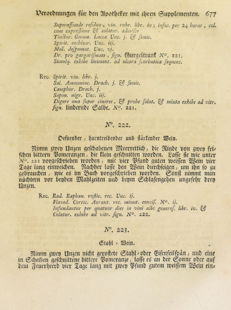 Supernjfiinde reßduo , vin. rühr. lihr. iv j itifiis. per 24 Imuif , CoL cum exprejjione ^ eolatiir. admiße Tinciur. Giimm. LucccZ JJuc. j. ^ femis. Spirit, cochlear. Uuc. iij. Mell, defpuniat. Unc, vj. Dr. pro giirgarifmute , ßgu. ©lirßcttVlUtf 221. Simulq. exbibe Imiment. ad nlcera fcorbutica fequem. Rec. Spirit, vin. Uhr. j. Stil. Ammoniuc. Drach. j. ^ feTiiis. Campbor. Drach. j. Sapon. mgr. Unc. iij. Digere una ßiper einer es, ^ probe ßolut, ^ mixta exhibe ad vitr. fign. Imt)erntc 0a(öe* 221. 222* Oefiienke / i^rtvntvei^ent'er unt» fidrfentee SBeitt. ^inm jmep tlnjen öcfct)a6citett SJleertettid), Me 9fliut)e pon ^mep ftU fd)en i^itteen ^^omeranjen / Pie flein gefepnitten morPen. Saffe |Ie ipie unter N°. 221 pcr^efd)rte6en motPen / mic Pier i^funP guten ipeijTen SSein Pier Hage lang eihtpeiepen. 51ad)per (öflTe Pen ^ein Piircpfeigen, um ipn fo 5u gebrauepen / mie e^ im ^uep porgefdjriePen tPorPen. 0onfl nimmt mun inicptern Por PepPen 2)ial)4eiten linP Pepm 0cplafengepen ungefepr Prep Unjen, Rec. JUad. Raphan. rußie. rec. Unc. ij. Flaved. Cortic. Anrant. rec. miniit. concif. N°. ij. Infimdantiir per quatuor dies in vini albi generoß. lihr. iv. ^ Colatur. exbibe ad vitr. ßgn. N°. 222. 22h 6tapl ? SBeiit. 51imm jtpep Unjen niept gerojlete 0tap(^oPer ^ifenfedfpdn / unP eine in Sepeiben gefdpnittene bittere ^omermiie/ laflee^ an Per Sonne oPer auf Pem geuerpeerP Pier S^age lang mit jmep ^funp gutem meiffem SÖein ein^