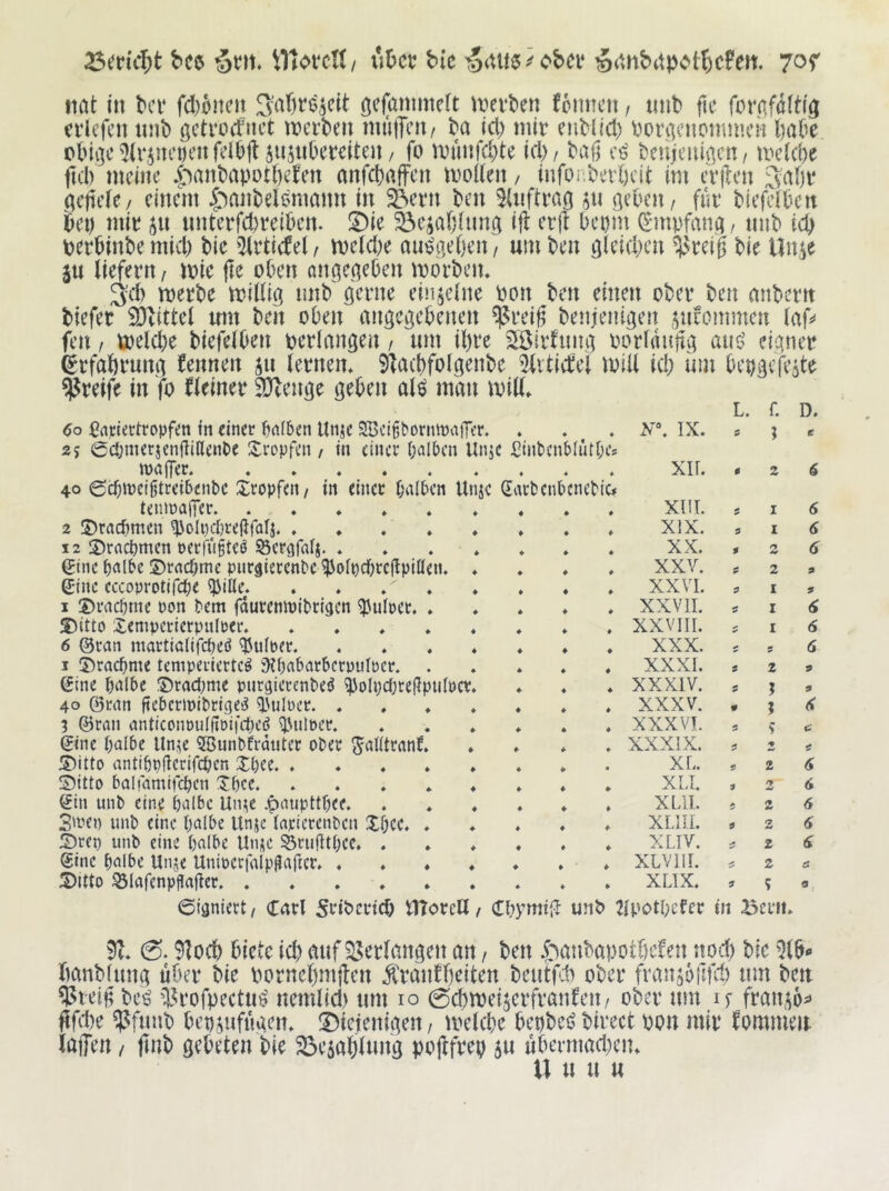 bC6 bk --^iXm'^obcv §(mb(tpot^)cFeJt. itat in bcr fd)oitcit wnbm (onncit, mit» fic foraföltig evkfcn mit» gctrorfnct mei’t»en muiTeu/ ba icl) mir eiiMid) rori]cnommcH fiaCe c»tni]c5(r5m’Deiifdbjl jujiikrciteu/ fo munfd}te id)/ bafj beujcnißcn/ mek^e fu'l) meine |^ant)apot()eJen anfd)affcn moikn / infonbevöcit im cvilcn öcjicle/ einem 4'^anbelemann in ^ern ben SUiftrao jn neben/ für biefclbcn bet) mir ju nnterfd)reiben. !Die 5öcia()iimg ift er(l bepin ^'inpfang / imb teb perbinbemid) bie 5irticfel/ me(d)e aufgeben/ umben gleidjen ^reig bie Unse ju liefern / mie ge oben ongegeben morben» 3:d) merbe millig nnb gerne einzelne bon ben einen ober ben mtbertt biefer 9}littel mn ben oben angegebenen ^reig benjenigen ^ncommen laf^ fen / ti)eld)e biefelben berlangen / um il)re Siöirfimg oorlaugg aiiö eigner (grfabrung fennen ju lernen* 91a(bfolgenbe ilitictei loill id; inn bepgefeite greife in fo Heiner 9}lenge geben aU man mill* L. f. D. 6o ßvipiectropfen m einer Dalben Unje SKcibbornwajTer. 4 • . N\ IX. ; t 2? 0ct;merjcngillenl)e Itropfen / in einer Dalben Un;e ßinbcnblutbes maffer « 4 « xir. 0 2 40 ©cfiineibtreibenbc Xropfeti/ in einer Dalben Utuc Satbenbcnebic# teninalTer ♦ 4 4 . XIIL I 6 2 ©taef^men ^olpdjregfatj ♦ 4 4 * XIX. s I (S 12 S)racDmen neriugteb ©crgfalj. * ♦ 4 4 * XX. 0 2 6 ginc D«lbc S>racDme pnrgierenbe ^olpcDregpißen. ♦ 4 4 * XXV. 0 2 9 ©ne cccoprotifcDe ^ille. . . . ♦ ♦ 4 4 * XXVI. 0 I 9 I DracDme non Dem fdureninibrigcn ^uket. * ♦ 4 4 * XXVII. I 6 S)itto Xemperierpulrer. * * * * ♦ 4 4 . XXVIII. c I 6 6 ©ran martialifcbeö gJulber. 4 4 . XXX. 5 ; 6 1 5)racDme temperiertet 9?Dabatben)uIrcr. . 4 4 * XXXI. 2 9 eine DtUbe ©tadjme pnrgierenbet ^olndjteRpulncr* 4 4 * XXXIV. 0 % 9 40 ©tan ftebermibriget l^ulDer. * ♦ 4 4 . XXXV. « 1 3 ©ran antlconoulfloifdKt ^UilDcr. ♦ 4 4 . XXXVI. s ? ©ne Dnibe llnic 5Bunbkdiiter ober ^alltrant 4 4 4 . XXXIX. '% 5)itto antlDpflcrirdben XDee. . * , » 4 4 4 XL 2 6 Sitto balfamitcDen XDce 4 4 4 * XLI. 0 2 6 (fin uiib eine D^Ubc Uine .^aupttDee, 4 4 4 * XLII. > 2 6 3»ven unb eine D^^ibe Unje lapicrenbcn XDcc. ♦ 4 4 4 * XLIII. 0 2 6 X)ten unb eine Dnlbe Unje SSriigtDce. . 4 4 4 * XLIV. 2 ©ne Dnlbe Unje UnioerfalpHaftcr. . 4 4 4 * XLVIll. 4^ 2 a X)itto ^lafenpflager 4 4 4 . XLIX. 0 ? ©igniert/ Carl 5eibcvt(b ITtorcU / dbymtfl unt> 24»otI;efcr üt Bevn* 9?* 0.9lod) biete icb auf 53erlangen an, ben *J;anbapot()efen nod; bie ^Ib*- banbfung über bie bornebmgen ^ranfbeiten beutf.'b ober fransbgfd; um beu 55ieig bc^ iH’ofpectu^ nemlid) um lo 0(bmeijerfranfen/ ober um if frai^6i> gfd)e ^funb bcp,^ufügen* !Diejenigen / mekbe bepbeö birect pon mir ^ommei^ laffen / gnb gebeten bie 33e5ablung pogfrep 5U übermad;en* \\ u u u