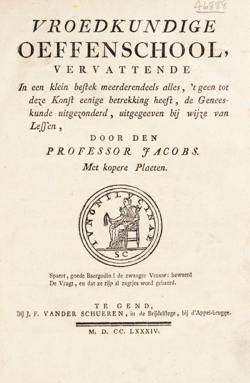 OEFFENSCHOOL. VERVATTENDE een klein bejiek meerderendeels alles, geen tót dexe Konft eenige betrekking heeft, de Genees- kunde uitgezonderd, üitgegeeven bij wijze van Lejjm , DOOR DEN PROFESSOR JACOBS. Met kopere Plaeten, ■Spaert, goede Baergodin ! de zwanger Vrouw: bewaerd De Vrugt, en dat ze rijp al zagtjes word gebaerd. TE G E N D, Brij J. Fo VAN DER SCHÜEREN , in de Brijdemege, bij d’Appcbbragge. M. D, CCo LXXXIVe