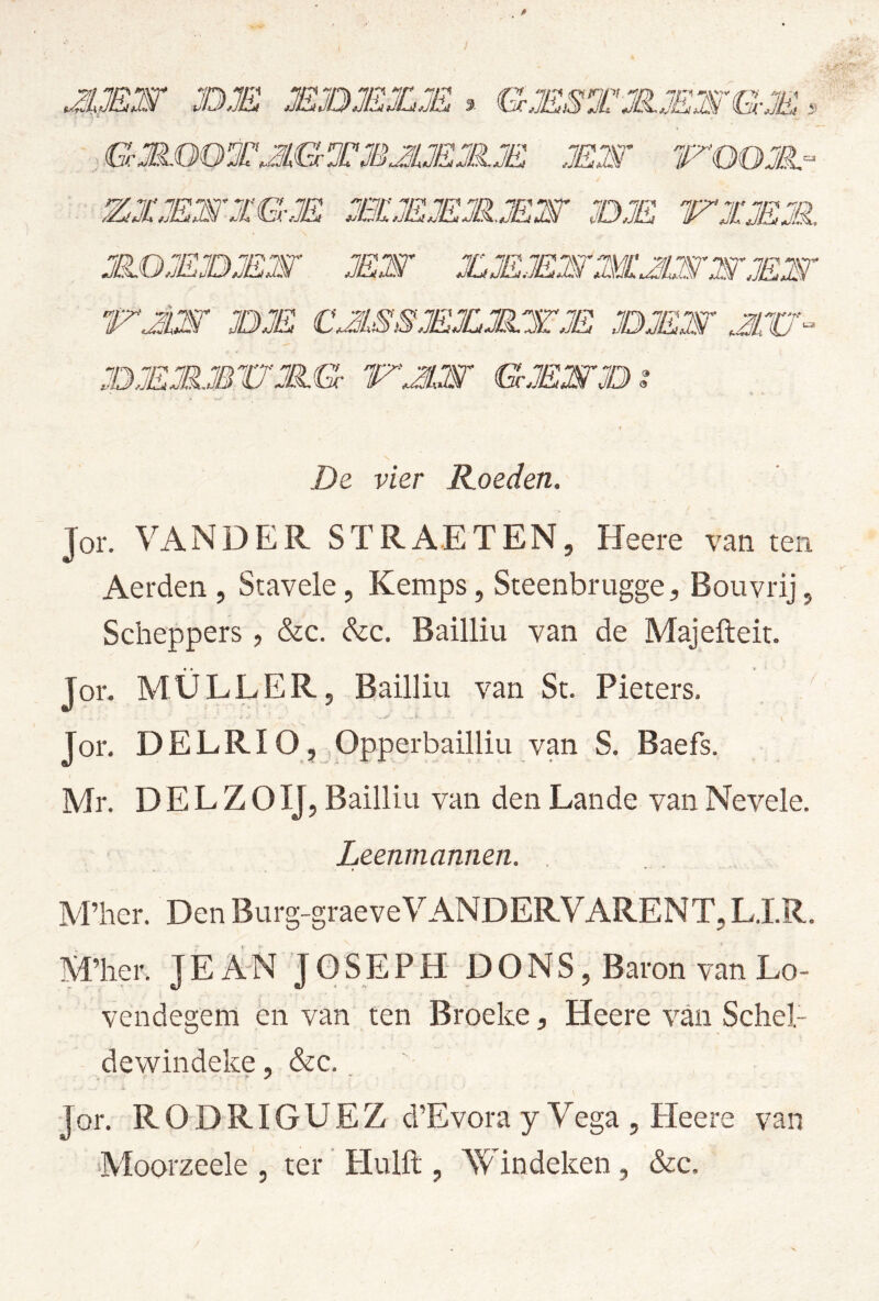 0 i JEjOMJLM % GMSTMJEWGJE v: MW De vier Koeden. Jor. VANDER STRAETEN, Heere van ten Aerden , Stavele, Kemps, SteenbruggeBouvrij, Scheppers , &c. Szc. Bailliu van de Majefteit. Jor. MÜLLER, Bailliu van St. Pieters. Jor. DELRIO, Opperbailliu van S. Baefs. Mr. D E L Z O IJ, Bailliu van den Lande van Nevele. Leenmannen. . APher. Den Burg-graeveVANDERVARENT, LJ.R. M’her. J E AN J 0 SE P H DONS, Baron van Lo- vendegem en van ten Broeke, Heere van Scliel- dewindeke, &c., Jor. R O D RIG U E Z d’Evora y Vega , Heere van ■Moorzeele , ter Huift , AVindeken, &c.