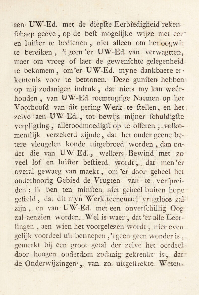 aen- üW-Ed. met de dieplïe EerbïedigHeid reken- fehaep geeve , op de beft mogelijke wijze met eer' en luifter te bedienen , niet alleen om het oogwit te bereiken 5 kgeen’er UW-Ed. van verwagtten, maer om vroeg of laet de gewenfclite gelegenheid le bekomem, om’er UW-Ed. myne dankbaere er- kentenis voor te betoonen. Deze gtmften hebbeti’i op mij zodanigen indruk , dat niets my kan weêr- houden , van ÜW-Ed. roemrugtige Naemen op het Voorhoofd van dit gering Werk te ftellen, en het zelve aen UW-Ed,, tot bewijs, mijner fchuldigfte verpligting , allèroodmoedigft op te offerenvol ko- mentlijk verzekerd zijnde, dat het onder geene be- tere vleugelen konde uitgebroed'worden , dan on- der die van UW-Ed., welkers Be wind rnet zo veel lof en luifter; beftierd, wordt ,., dax men’er overal gewaeg van maekt ,, om’ér door geheel het onderhoorig Gebied de Vrugten : van te verfprei- den ; ik ben ten minften. niet geheel buiten hope gefield, dat dit myn Werk-teenemaervriigtloos zak zijn , en van UW-Ed. met een onverfchillig Oog zal aenzien worden..,Wel is waer , dat’er alle Eeer- lingen , aen wien het voorgelezen‘wordt, niet even gelijk voordeel uit betraepen ,’t geen geen wonder is, gemerkt bij een groot getal der zelve het oordeel: door hoogen ouderclom zodanig' gekrenkt is, dat : de Onderwijzingen',, van zo., uitgeftrekte- Weten-=-