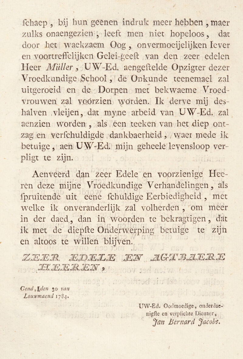 fchaep , bij hun geènen indruk meer hebben , maer zulks onaengezien-,-leeft nien niet hopeloos, dat door het waekzaem Oog, on vermoeijelijken lever en voQrtreffelijken Geleirgeeft van den zeer edelen Heer Miiller, UW-Ed. aengeftelde Opzigter dezer Vroedkundise .School, de Onkunde teenemael zal uitgeroeid en de - Dorpen met bekwaeme Vroed- VroLiwen zal vo,órzien worden. Ik derve mij des- halven .vleijen, dat myue arbeid van UW-Ed. zal ^ aenzien worden , .als. éen teeken van het diep ont- zag .en 'verfchuldigde . dankbaerheid,, vvaer mede ik betuige, aen. UW^-Ed.' mijn gêheele levensloop ver- pligt te zijn. , - . , Aenveerd dan' zeer Edele'en voorzienige Hee- ren deze iriijne Vroedkundige Verhandelingen, als fpruitendé uit een'e fchuldige Eerbiedigheid , met w^elke ik onveranderlijk zal volherdeii, ■ om méér in der daed,, dan in woorden te bekragtigen, dat ik met de di'epfte Onderwerping betuige te zijn en altoos te willen blijven.. Gend^%den 30 van Louwmaend 1784. 2ËW JLGTMJUEJKE UVV-Ed. Oodmoedige, onderdac- iiigüe en verplichte Dieiiaer^ Jan Bernard Jacobs.