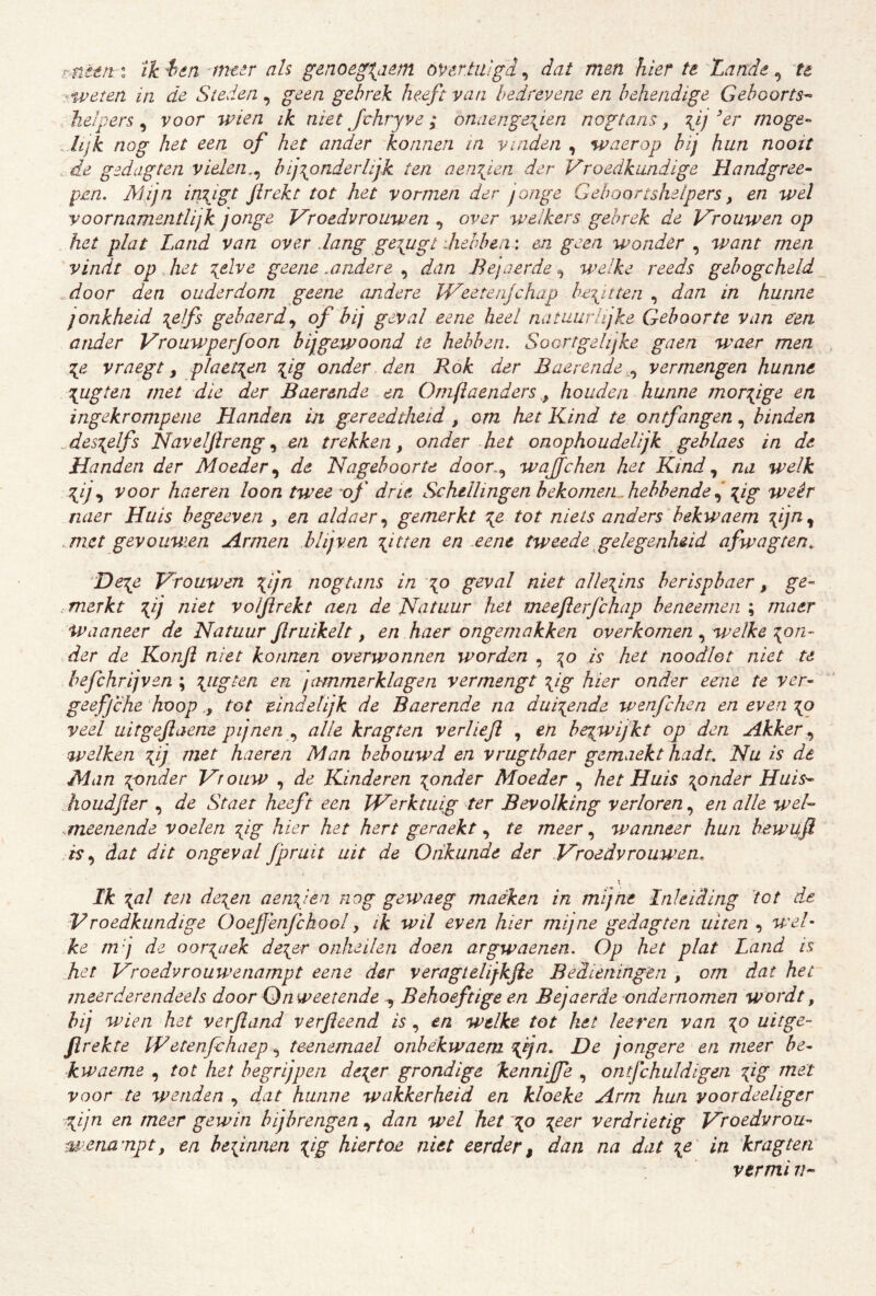 më€n % ïkien -meer ah g&noeg\a^m öV6r.tii'gd^ dat men hier te'Lande ^ ‘te ^.weten in de Steden, geen gebrek heeft van hedrevene en behendige Geboorts-^ helpers, voor wien ik niet Jchryve; onaenge\ien nogtans, \ij ^er moge-^ . hjk nog het een of het ander konnen in vinden , waerop bij hun nooit de gedag ten vielen,^ bijzonderlijk ten aen\ien der Vroedkundige Handgree- pen. Mijn in\igt flrekt tot het vormen der jonge Gehoortshelpers, en wel y o ornamentlijk jonge Vroedvrouwen ^ over welkers gebrek de Vrouwen op het plat Land van over dang ge^ugt diebben : en geen wonder , want men vindt op „ het z.elve geene .andere , dan Bejaerde ^ welke reeds gebogcheld ^door den ouderdom geene andere JVeetenjchap befitten , dan in hunne jonkheid \elfs gebaerd.^ of hij geval eene heel natuurlijke Geboorte van een ander Vrouwperfoon bijgewoond te hebben. Soortgelijke gaen waer men :{e vraegt ^ plaet\en fig onder, den Rok der Baerende.^ vermengen hunne \ugtea met die der Baerende en Omflaenders, houden hunne morsige en ingekrompene Handen in g.ereedtheid, om het Kind te ontfangen, binden des^elfs Haveljlreng^ en trekken, onder het onophoudelijk gehlaes in de Handen der Moeder^ de Nageboorte door.., wajjchen het Kindna welk 7{^ij., voor haeren loon twee of drie Schellingen hekometL. hebbende j ^ig weêr naer Huis begeeven , en aldaer^ gemerkt z,e tot niets anders bekwaem Z^j^j met gevouwen Armen blijven fitten en eene tweede gelegenheid afwagten. De\e Vrouwen fijn nogtans in zo geval niet allezins berispbaer, ge- .merkt z^j ^ht volflrekt aen de Natuur het meeflerfchap beneemen ; maer Waaneer de Natuur flruikelt, en haer ongemakken overkomen ^ welke zon- der de Konft niet konnen overwonnen worden , zo is het noodlot niet te hefchrijven ; jammerklagen vermengt fig hier onder eene te ver- geefjche 'hooptot eindelijk de Baerende na duizende wenfclien en even zo veel uitgejlaene pijnen ., alle kragten verlieji , en bezwijkt oj) den Akker., ^velken zij niet haeren Man bebouwd en vrugtbaer gemaekt hadt. Nu is de Man zpnder Vrouw , de Kinderen zonder Moeder , het Huis zander Huis- .houdjier , de Staet heeft een JVerktuig ter Bevolking verloren, en alle wel- .meenende voelen fig hier het hert geraekt, te meer, wanneer hun hewiift is., dat dit ongeval fpruit uit de Onkunde der .Vroedvrouwen. Ik zni ten dezen aenfen nog gewaeg maéken in mijne Inleiding tot d^e Vroedkundige Ooeffenfchool, ik wil even hier mijne gedagten uiten , wv/- ke m j de oorzaak dezer onheilen doen argwaenen. Op het plat Land is het Vroedvrouwenampt eene der veragtelijkfie Bedieningen , om dat het meerderendeels door Qnweetende , Behoeftige en Bejaerde ondernomen wordt, hij wien het verfland verfleend is, en welke tot het heren van z^ uitge- firekte Wetenfehaepteenemael onbekwaam fdjn. De jongere en meer be- kwaeme , tot het begrijpen dezer grondige 'kennijfe , ontjchuldigen z^g voor te wenden , dat hunne wakkerheid en kloeke Arm hun yoordeeliger ,fjn en meer gewin hijhrengen, dan wel het zo Z^^^ verdrietig Vroedvrou- mena^npt, en befinnen zig hiertoe niet eerder, dan na dat z^ ^ti kragten vermi n-