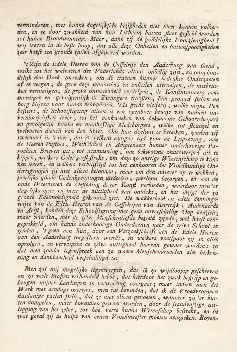Vtmlnderen, met hmnè dageUjkfcfie !é{i^eèen niet meer 'kennén Volhtr^ dtn, en door ^wakheid van hüh Lichaem buiten fiaet .gefield worden tot hunne Broodwinning. Mdèr ^ dank lij dë goddelijke Voorijenigheid t wij leeyen in de befie hoop, dat alle de^e Onheilen en büitenjpoorighcdejt Xe^r hièft ten grondè lalkii af geweerd worden. p^tZijn de Edele Heeretï van de Cajfelrije den Auderhurg van Gead ^ welke tot het welvaererï des Vaderlands altoos onledig lijn , en onophou- delijk den Doek toereiken ^ om dë traenen hunner bedrukte Onder\aetetl af te veegen , de gene detp wanorders én onheilen uitroeijen , de misbrui- ken vernietigen.^ de grove onwetènheid verdelgen dé Konftminnaers aen^^ moedigen en gevolgentlijk dë Zwangere troofien hun gemoed fiellen en borg blijven voor hunne behoudenis. UIs geetïe vleijerij ^ welke mijne Pert hefiiert, de Schoolfiigting alleen is een openbaer bewijs van hunnen on- vermoei]eltjkeri ievér , tot het aenkweeken van hekwaeme Geboortshelpers en gevolgelijk kloeke en manhaftige Medeborgers , welke tot fteün^èl en Welvaeren dienen van den Staet. Om hun doelwit te bereiken, jenden lij tweemael in ^t jaer dat is^ 'telkens eenigen tijd voor de Lesgeeving ^ aen de Heeren Pnfiors ^ Wethoïidets en Amptenaers hunner onderhoorige Pa- rochiën Brieven uit ^ tot ammaening, o'm bekwaeme onderwerpen uit tè kippen, welkers Geleigeefifirekt, om de^e \o nuttige Weetenfchaèp te koti^ nen Ie eren., ën welkers verblijftijd tot het aenhooren der Vroedkundige On^ derngtingen \ij niet alleen belóonen, maer om den naïever op te wekken ^ jaerhjks göüde-Gedenkpenningen uitdeeien ^ jaerloon heiorgen en aen dt oude JVeetnieten de Oejfëning de ^er Konfi verbieden , waerdoor men ^er dagelijks, meer en meer de nuttigheid van ontdekt., en hét imfigt der 0 groote Èdelmoedigheid gekroond \ieu De wakkerheid en edele dénkings- wijié Van de Edele Heeren van de Cajfelrijen van Kortrijk ^ Audéhaerdé m Aelfi { konden deie Schoolftigting met geen onverfchillig Oog'aen\iefi), maer wièrden., mét de \dve Meitfchenliefde betpeld yjnde % wel kaeft aèn- geprikkeld, om hunne ohderhoorige Onderdaenin naer de \elve School tè \enden , 'tgeen aen hun, door een Verioekfchrift aèn de Edele Heeren van den Auderhurg toegeftaen wierdt., en welkers voetfpoor Tfij in alles cpvolgen, en vervolgens de \élve nuttigheid hiervan gewaer worden; ’tp dat men ponder tegmfpraek aen waere Menfehenvrlenden alle herken^ ïiing cn dankbaerheid verjchuldigd isi Men \al mij mogelijks tegenwerpen, dat ik wijdloopig gefchreven en \o veek Stoffen verhandeld hebbe , dat hierdoor het \wak begrijp en ge- heugen mijner Leerlingen in verevening overgaet; maer indieii men dit Werk met aendagt overeetmen \al bevinden., dat ik de Vroedvrouwen dusdanige, paelen ftelle, dat ^e niet alken gevoelen , wanneer \ij Vr bui- ten dompelen, maer bovendien gewaer worden , door de ftandvaftige uit- legging van het \elvetot hoe verre hunne Wetenfehap beftrckt, en in %vat geval ^ij de hulpe van eenen Vroedmeefter moeten aenioeken, BoYeti^
