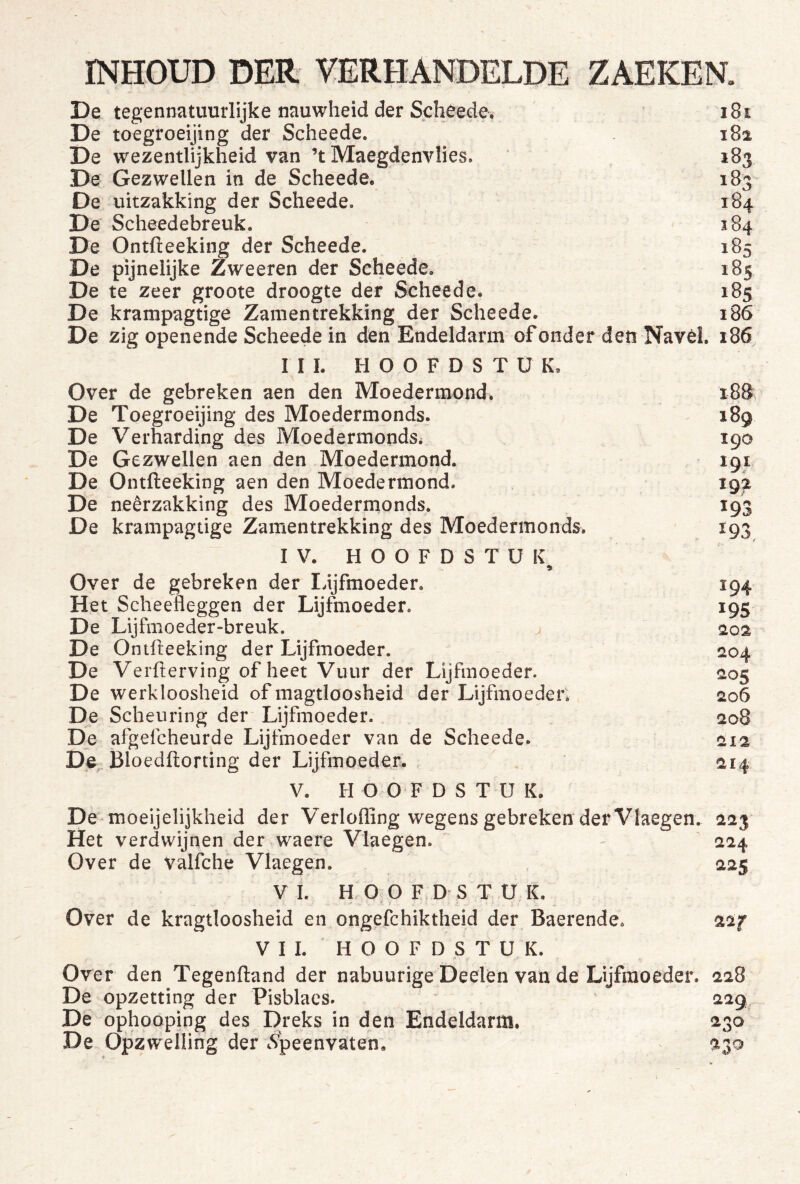 'i De tegennatuurlijke nauwheid der Scheede. De toegroeijing der Scheede. De wezentlijkheid van ’t Maegdenvlies. De Gezwellen in de Scheede. De uitzakking der Scheede. De Scheedebreuk. De Ontfteeking der Scheede. De pijnelijke Zweeren der Scheede. De te zeer groote droogte der Scheede. De krampagtige Zamentrekking der Scheede. De zig openende Scheede in den Endeldarm of onder den Navel, i86. 181 182 183 183 184 184 185 185 185 186 III. HOOFDSTUK, Over de gebreken aen den Moedermond. 18S De Toegroeijing des Moedermonds. 189 De Verharding des Moedermonds. 190 De Gezwellen aen den Moedermond. 191 De Ontfteeking aen den Moedermond. 192 De neêrzakking des Moedermonds. 193 De krampagtige Zamentrekking des Moedermonds. 193 IV. HOOFDSTUK Over de gebreken der lijfmoeder. 194 Het Scheefleggen der Lijfmoeder. 195 De Lijfmoeder-breuk. ^ 202 De Ontlleeking der Lijfmoeder. 204 De Verfterving of heet Vuur der Lijfmoeder. 205 De werkloosheid of magtloosheid der Lijfmoeder, 206 De Scheuring der Lijfmoeder. 208 De afgefcheurde Lijfmoeder van de Scheede. 212 De^ Bloedftorting der Lijfmoeder. ^14 V. HOOFDSTUK. De-moeijelijkheid der Verlofling wegens gebreken der Vlaegen. 223 Het verdwijnen der waere Vlaegen. 224 Over de valfche Vlaegen. 225 V I. H O O F D S T U K. Over de kragtloosheid en ongefchiktheid der Baerende. 22f VII. HOOFDSTUK. Over den Tegenftand der nabuurige Deelen van de Lijfmoeder. 228 De opzetting der Pisblaes. ' 229 De ophooping des Dreks in den Endeldarm, 230 De Opzwelling der cS’peenvaten, 230 V