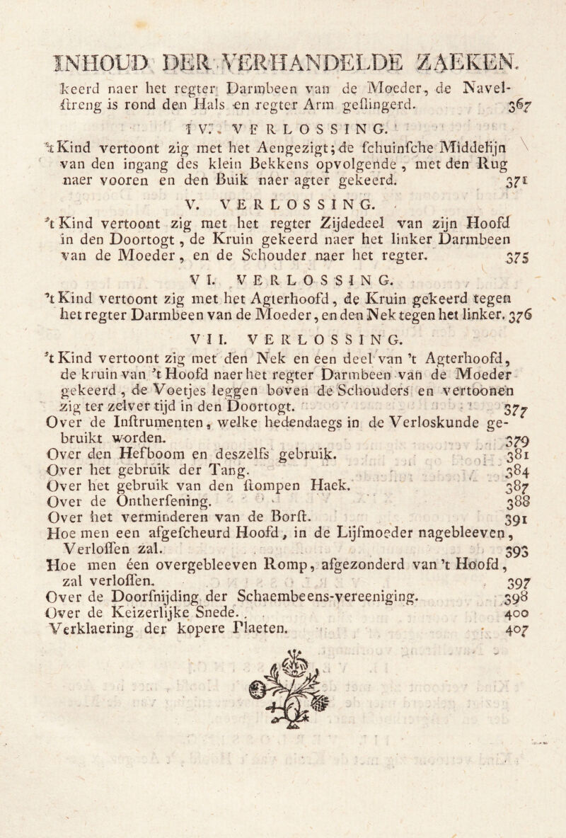 6.7 ikeerd naer het regter- Darmbeen van de Moeder, d-e Navel- ilreng is rond den Hals -en regter Arm geflingerd. 1 vr, V k R L o S S I N G. ^ ^ ^Kind vertoont zig met het Aengezigt;de fchuinfche Middeiijn ^ van den ingang des klein Bekkens opvolgende , met den Rug naer vooren en den Buik naer agter gekeerd. V. V E R L O S S i N G. Kind vertoont zig met het regter Zijdedeel van zijn Hoofd in den Doortogt, de Kruin gekeerd naer het linker Darmbeen van de Moeder, en de Schouder naer het regter. 375 V L VERLOSSING. ^ * ’tKind vertoont zig met het Agierhoofd, de Kruin gekeerd tegen het regter Darmbeen van de Moeder, en den Nek tegen bet linker. 376 V I I. V E R L O S S I N G. ^tKind vertoont zig met den Nek en een deeb van ’t Agterhoofd, de kruin van/t Hoofd naer het regter Darmbeen van de Moeder- gekeerd , de Voetjes leggen boven deSohoudefs en vertbbnen zig ter zelver tijd in den Doortogt. ' i : Over de Inftrumenten, welke hedendaegs in de Verloskunde ge- bruikt worden. . . v 379 Over den Hefboom en deszelfs gebruik. V 381 Over het gebruik der Tang.' - - ^ ^ ‘' 384 Over het gebruik van den Hompen Haek. * \ ‘ 387 Over de Ontherfening. ‘ ^ 388 Over het verminderen van de Borft. , ^ 391 Hoe men een afgefcheurd Hoofd , in de Lijfmoeder nagebleeven, Verloflen zal. * . . 393 Hoe men éen overgebleeven Romp, afgezonderd van’tHdofd, zal verloffen. ; > 397 Over de Doorfnijding> der Schaembeens-vereeniging. 398 Over de Keizerlijke Snede. , 400 Verklaering der kopere riaeten, r 407