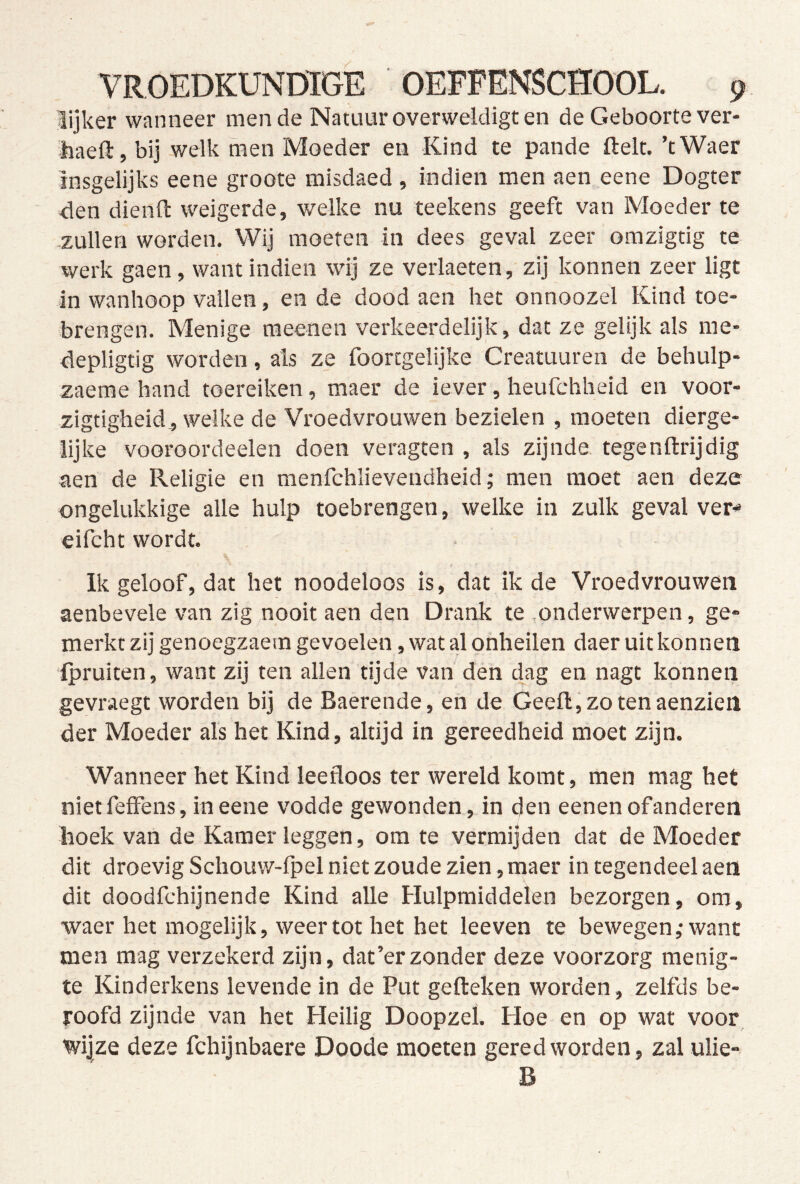 lijker wanneer mende Natuur overweldigt en de Geboorte ver- haeft, bij welk men Moeder en Kind te pande ftelt. ’tWaer insgelijks eene groote misdaed , indien men aen eene Dogter den dienft weigerde, welke nu teekens geeft van Moeder te zullen worden. Wij moeren in dees geval zeer omzigtig te werk gaen, want indien wij ze verlaeten, zij konnen zeer ligt in wanhoop vallen, en de dood aen het onnoozel Kind toe- brengen. Menige meenen verkeerdelijk, dat ze gelijk als me- depligtig worden, als ze foortgelijke Creatuuren de behulp- zaeme hand toereiken, maer de iever, heufchheid en voor- zigtigheid , welke de Vroedvrouwen bezielen , moeten dierge- lijke vooroordeelen doen veragten , als zijnde tegenftrijdig aen de Religie en menfchlievendheid; men moet aen deze ongelukkige alle hulp toebrengen, welke in zulk geval ver- eifcht wordt. Ik geloof, dat het noodeloos is, dat ik de Vroedvrouwen aenbevele van zig nooit aen den Drank te onderwerpen, ge- merkt zij genoegzaem gevoelen, wat al onheilen daer uitkonnen ipruiten, want zij ten allen tijde van den dag en nagt konnen gevraegt worden bij de Baerende, en de Geeft, zo ten aenzieil der Moeder als het Kind, altijd in gereedheid moet zijn. Wanneer het Kind leefloos ter wereld komt, men mag het nietfeffens, in eene vodde gewonden, in den eenenofanderen hoek van de Kamer leggen, om te vermijden dat de Moeder dit droevig Schouw-fpel niet zoude zien, maer in tegendeel aen dit doodfehijnende Kind alle Hulpmiddelen bezorgen, om, waer het mogelijk, weer tot het het leeven te bewegen,'want men mag verzekerd zijn, dat’erzonder deze voorzorg menig- te Kinderkens levende in de Put gefteken worden, zelfds be- roofd zijnde van het Heilig Doopzel. Hoe en op wat voor wijze deze fchijnbaere Doode moeten gered worden, zal ulie-