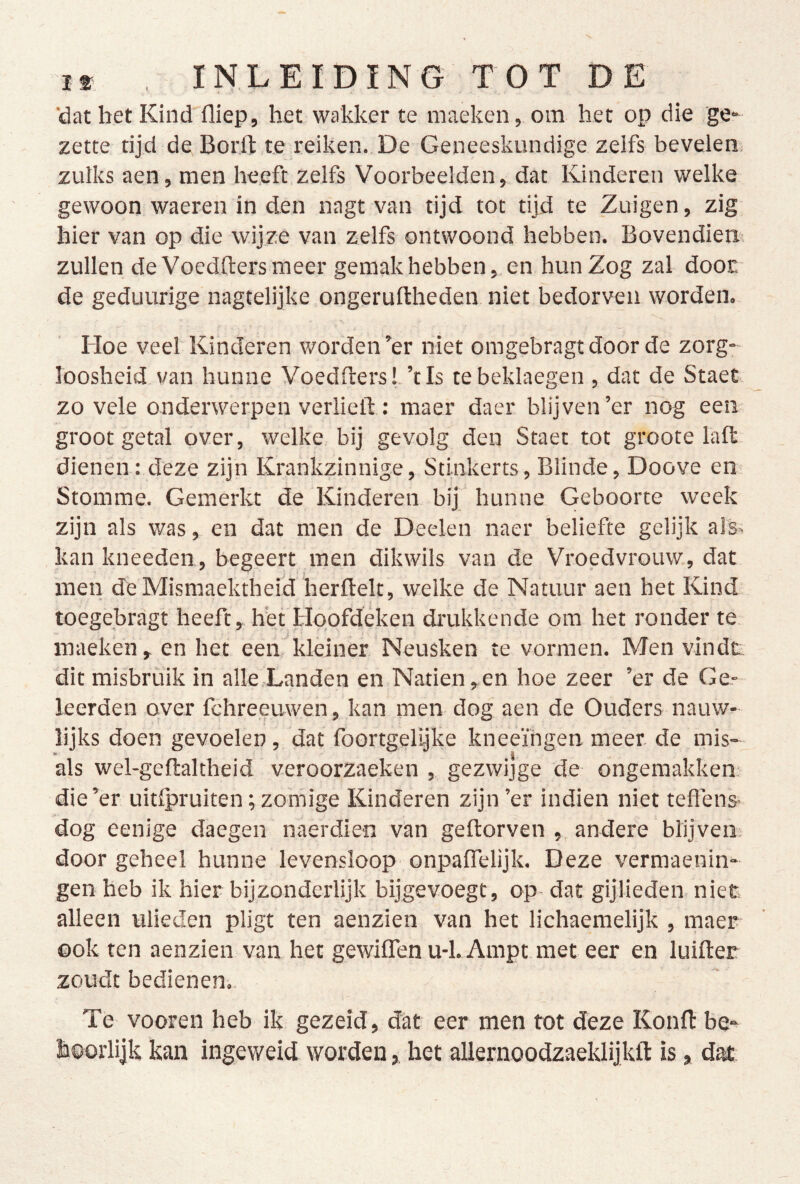 'dat bet Kind fliep, het wakker te inaeken, om het op die ge- zette tijd de Borft te reiken. De Geneeskundige zelfs bevelen zulks aen, men heeft zelfs Voorbeelden, dat Kinderen welke gewoon waeren in den nagt van tijd tot tijd te Zuigen, zig hier van op die wijze van zelfs ontwoond hebben. Bovendiem zullen de Voedfters meer gemak hebben, en hun Zog zal dooE de geduurige nagtelijke ongeruftheden niet bedorven worden. Hoe veel Kinderen worden’er niet omgebragtdoor de zorg- loosheid, van hunne Voedfters !. ’t Is tebeklaegen , dat de Staet zo vele onderwerpen verheft; maer daer blijven’er nog een groot getal over, welke bij gevolg den Staet tot groote laft, dienen: deze zijn Krankzinnige, Stinkerts, Blinde, Doove en Stomme. Gemerkt de Kinderen bij hunne Geboorte week zijn als was, en dat men de Deelen naer beliefte gelijk als> kan kneeden, begeert men dikwils van de Vroedvrouw, dat men deMismaektheid herftelt, welke de Natuur aen het Kind toegebragt heeft, het Hoofdeken drukkende om het ronder te maeken,en het een kleiner Neusken te vormen. Men vindt, dit misbruik in alle.Landen en Natiën,en hoe zeer ’er de Ge- leerden over fchreeuwen, kan men dog aen de Ouders nauw- lijks doen gevoelen, dat foortgelijke kneeïhgen meer de mis- als wel-geftaltheid veroorzaeken , gezwijge de ongemakken; die’er uitlpruiten; zomige Kinderen zijn ’er indien niet teflens- dog eenige daegen naerdien van geftorven , andere blijven; door geheel hunne levensloop onpaffelijk. Deze vermaenin- gen heb ik hier bijzonderlijk bijgevoegt, op- dat gijlieden niet alleen ulieden pligt ten aenzien van het lichaeraelijk , maer ook ten aenzien van het gewilTen u-1. Ampt met eer en luifter zoudt bedienen.. Te vooren heb ik gezeid, dat eer men tot deze Konft be- hoorlijk kan ingeweid worden, het allernoodzaeklijkft is, d^