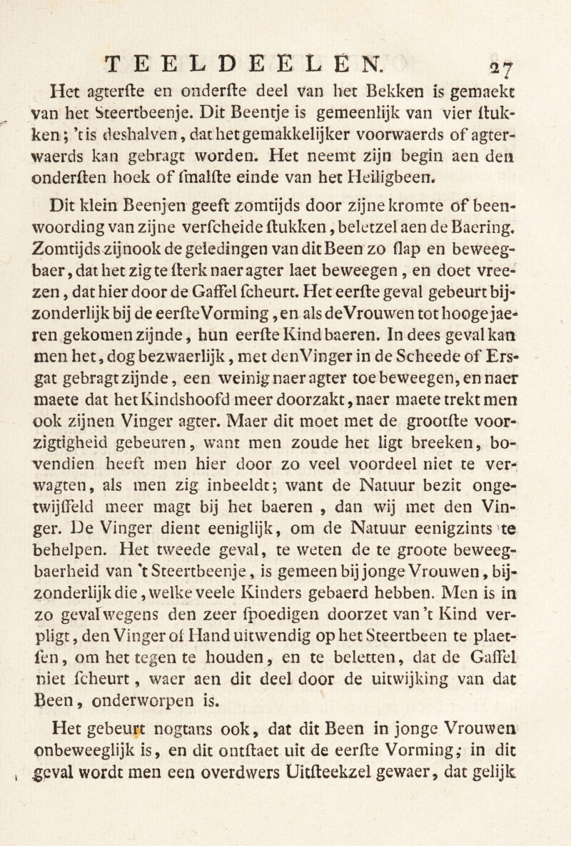 Het agterfte en onderfte deel van het Bekken is gemaekt van het Steertbeenje. Dit Beentje is gemeenlijk van vier Buk- ken; ’tis deshal ven, dat het geraakkelijker voorwaerds of agter- waerds kan gebragt worden. Het neemt zijn begin aen den onderften hoek of fmalfte einde van het Heüigbeen. Dit klein Beenjen geeft zomtijds door zijne kromte of been- woording van zijne verfcheide Bukken, beletzel aen de Baering. Zomtijds zij nook de geledingen van dit Been zo flap en beweeg- baer,dathetzigteBerknaeragter laet beweegen, en doet vree- zen, dat hier door de Gaffel fcheurt. HeteerBe geval gebeurt bij- zonderlijk bij de eerBeVorming, en als deVrouwen tot hooge jae- ren gekomen zijnde, hun eerBeKindbaeren. Indees gevalkan men het, dog bezwaerlijk, met denVinger in de Scheede of Ers- gat gebragt zijnde, een weinig naeragter toe beweegen, en naer maete dat het Kindshoofd meer doorzakt, naer maete trekt men ook zijnen Vinger agter. Maer dit moet met de grootBe voor- zigtigheid gebeuren, want men zoude het ligt breeken, bo- vendien heeft men hier door zo veel voordeel niet te ver- wagten, als men zig inbeeldt; want de Natuur bezit onge- twijffeld meer magt bij het baeren , dan wij met den Vin- ger. De Vinger dient eeniglijk, om de Natuur eenigzints te behelpen. Het tweede geval, te weten de te groote beweeg- baerheid van 'tSteertbeenje, is gemeenbijjongeVrouwen,bij- zonderlijk die, welke veele Kinders gebaerd hebben. Men is in zo geval wegens den zeer fpoedigen doorzet van’t Kind ver- pligt, den Vinger ol Hand uitwendig op het Steertbeen te plaet- len, om het tegen te houden, en te beletten, dat de Gaffel niet fcheurt, waer aen dit deel door de uitwijking van dat Been, onderworpen is. Het gebeurt nogtans ook, dat dit Been in jonge Vrouwen pnbeweeglijk is, en dit ontBaet uit de eerBe Vorming; in dit geval wordt men een overdwers Uitffeekzel gewaer, dat gelijk.