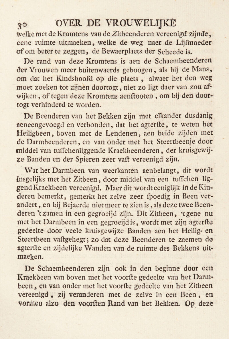 Welke met de Kromtens van de Zitbeenderen vereenigd zijnde , eene ruimte uitmaeken, welke de weg naer de Lijfmoeder of om beter te zeggen, de Bewaerplaets der Scheede is. De rand van deze Kromtens is aen de Schaembeenderen der Vrouwen meer buitenwaerds geboogen, als bij de Mans, om dat het Kindshoofd op die plaets , alwaer het den weg moet zoeken tot zijnen doortogt, niet zo ligt daer van zou af- wijken , of tegen deze Kromtens aenftooten , om bij den door* togt verhinderd te worden. De Beenderen van bet Bekken zijn met elkander dusdanig aeneengevoegd en verbonden, dat het agterfte, te weten het Heiligbeen, boven met de Lendenen, aen beide zijden met de Darmbeenderen, en van onder met het Steertbeenje door middel van tuflchenliggende Kraekbeenderen, der kruisgewij- ze Banden cn der Spieren zeer vaft vereenigd zijn. Wat het Darmbeen van weerkanten aenbelangt, dit wordt insgelijks met het Zitbeen, door middel van een tuffchen lig- gend Kraekbeen vereenigd. Maerdit wordt eeniglijk inde Kin- deren bemerkt, gemerkt het zelve zeer fpoedig in Been ver- andert , en bij Bejaerdc niet meer te zien is, als deze twee Been- deren’tzaraen in een gegroeijd zijn. Dit Zitbeen, ’tgene nu met het Darmbeen‘in een gegroeijd is, wordt met zijn agterfte gedeelte door veele kruisgewijze Banden aen het Heilig- en Steertbeen vaftgehegt; zo dat deze Beenderen te zaemen de agterfte en zijdelijke Wanden van de ruimte des Bekkens uit- maeken. De Schaembeenderen zijn ook in den beginne door een Kraekbeen van boven met het voorfte gedeelte van het Darm- been , en van onder met het voorfte gedeelte van het Zitbeen vereenigd , zij veranderen met de zelve in een Been, en vormen alzo den voorden Rand van het Bekken. Op deze