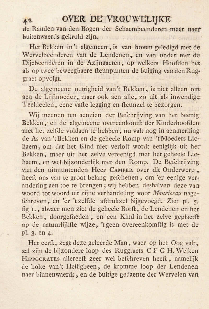 de Randen van den Bogen der Scbaembeenderen. nïeer naeff' buitenwaerds gekruld zijn. Het Bekken in’t algemeen , is van boven geledigd met de- Wervelbeenderen van de Lendenen, en van onder met de Dijêbeenderen in de'Azijngaeten, op welkers Hoofden her. als op twee beweegbaere fteunpunten de buiging van den Rug? graet opvolgt. De aigemeene nuttigheid van t Bekken , is niet alleen om^ aen de Lijfnroeder ,,raaer ook aen alle, zo uit als inwendige' Teeldeelen, eene vafte legging en fteunzel te bezorgen. Wij meenen ten aenzien der Befehrijving, van het beenig Bekken ,* en de aigemeene overeenkomft der Kinderhoofden met het zelfde voldaen te*hebben, nu valt nog in aenmerking. de As van ’t Bekken en de geheele Romp van ’t Móeders Lic- haem, om dat het Kind niet verloft wordt eeniglijk uit her Bekken , maer uit het zelve vereenigd met het geheele Lic- haem, en wel bijzonderlijk met den Romp. De Befchrijving: .van den uitmuntenden Heer Camper over dit Onderwerp , heeft ons van te groot belang gefcbenen , om ’er eenige ver- andering aen toe te brengen ; wij hebben deshalven deze van- woord tot woord uit zijne verhandeling voor Mauriceau \MgQ~ fchreven, en ’er ’t zelfde afdrukzel bijgevoegd. Ziet pl. 5. fig I., alwaer men ziet de geheele Borfl,'de Lendenen en het Bekken, doorgefneden , en. een Kind in het zelve geplaetft op de natuurlijkfte wijze, ’tgeen overeenkomftig is met de pl. 3. en 4. > , Het eerft, zegt deze geleerde Man, waer op het Oog valt, zal zijn de bijzondere loop des Ruggraets C F G H. Welken Hippocrates allereeft zeer wel befehreven heeft, namelijk de holte van’t Heiligbeen, de kromme loop der Lendenen naer binnenwaerds, en de bultige gedaente der Wervelen van