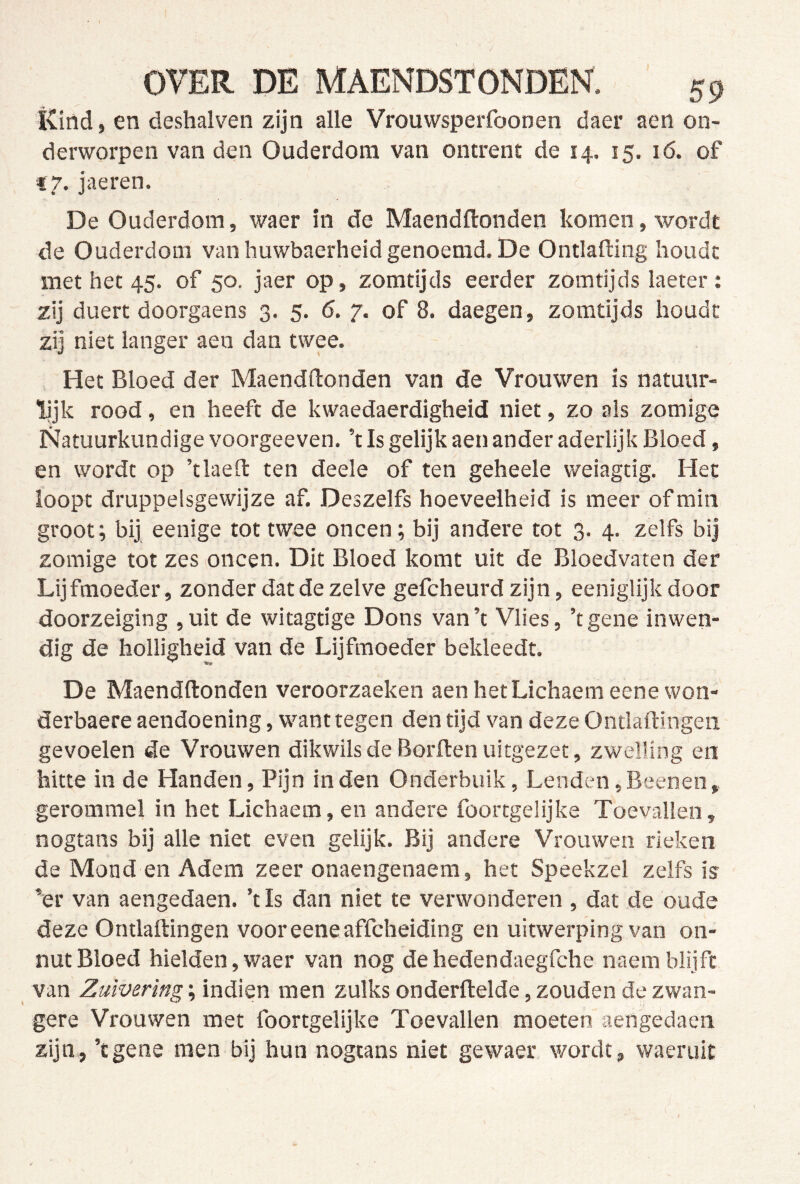 ïviild, en deshalven zijn alle Vrouwsperfoonen daer aen on- derworpen van den Ouderdom van ontrent de 14. 15. 16. of «7. jaeren. De Ouderdom, waer in de Maendftonden komen, wordt de Ouderdom van huwbaerheid genoemd. De Ontlafting houdt met het 45. of 50. jaer op, zomtijds eerder zomtijds laeter : zij duert doorgaens 3. 5. 6. 7. of 8. daegen, zomtijds houdt zij niet langer aen dan twee. Het Bloed der Maendftonden van de Vrouwen is natuur- lijk rood, en heeft de kwaedaerdigheid niet, zo als zomige Natuurkundige voorgeeven. ’t Is gelijk aen ander aderlijk Bloed, en wordt op ’tlaeft ten deele of ten geheele weiagtig. Het loopt druppelsgewijze af. Deszelfs hoeveelheid is meer of min groot; bij eenige tot twee oneen; bij andere tot 3. 4. zelfs bij zomige tot zes oneen. Dit Bloed komt uit de Bloedvaten der Lijfmoeder, zonder dat de zelve gefeheurd zijn, eeniglijk door doorzeiging ,uit de witagtige Dons van’t Vlies, ’tgene inwen- dig de holligheid van de Lijfmoeder bekleedt. De Maendftonden veroorzaeken aenhetLiehaemeenewon- derbaere aendoening, want tegen den tijd van deze Ontlaftingeii gevoelen de Vrouwen dikwils de Borden uitgezet, zwelling en hitte in de Handen, Pijn inden Onderbuik, Lenden,Beenen, gerommel in het Lichaem, en andere foortgelijke Toevallen, nogtans bij alle niet even gelijk. Bij andere Vrouwen rieken de Mond en Adem zeer onaengenaem, het Spéekzel zelfs ia ’er van aengedaen. ’t Is dan niet te verwonderen, dat de oude deze Ontladingen vooreeneaffcheiding en uitwerping van on- nut Bloed hielden,waer van nog dehedendaegfche naemblijft van Zuivering; indien men zulks onderdelde, zouden de zwan- gere Vrouwen met foortgelijke Toevallen moeten aengedaen zijn, ’tgene men bij hun nogtans niet gewaer wordt, waeruit