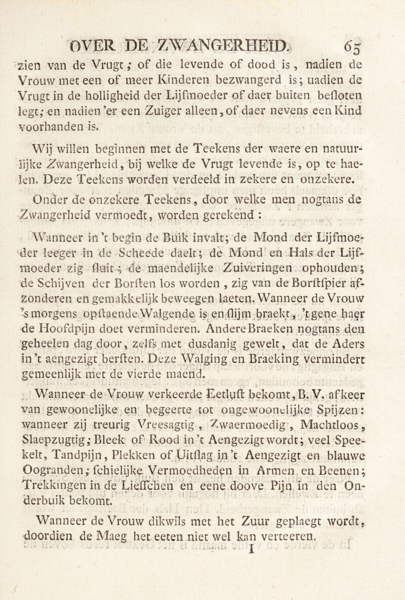 'zien van de Vrugt; of die levende of dood is, nadien de Vrouw met een of meer Kinderen bezwangerd is; nadien de Vrugt in de holligheid der Lijflnoeder of daer buiten befloten legt,- en nadien’er een Zuiger alleen,of daer nevens een Kind voorhanden is. Wij willen beginnen met de Teekens der waere en natuur- lijke Zwangerheid, bij welke de Vrugt levende is, op te hae- ien. Deze Teekens worden verdeeld in zekere en onzekere. Onder de onzekere Teekens , door welke men nogtans de -Zwangerheid vermoedt, worden gerekend : , . „ Wanneer in’t begin de Buik invalt; de Mond -der Lijfmoe- ‘der leeger in de Scheede daelt; de Mond'en Hals-der Lijf- moeder zig Buit-; de maendelijke Zuiveringen ophouden; de Schijven der Borden los worden , zig van de Borftfpier af- zonderen en gemakkelijk beweegen laeten. Wanneer de Vrouw ’-s morgens opftaende-Walgende K en.flijin.braektj,.’jgenehagr de Hoüfdpijn doet verminderen. AndereBraeken nogtans den 'geheelen dag door, zelfs,met dusdanig gewelt , dat de Aders in’t aengezigt bei'ften. Deze Walging en Braeking'vermindert gemeenlijk met de vierde raaérid. . Wanneer de Vrouw verkeerde Eetluft bekomt,B. V. afkeer van gewoonelijke’,,en begeerte tot ongewoont-lijke; Spijzen: wanneer zij treurig Vreesagtig , Zwaermoedig', Machtloos, Slaepzugtig,* Bleek of Rood in’t Aengezigtwordt; veel Spee- kelt. Tandpijn, Plekken of XJitflag i;i’t Aengezigt en blauwe Oogranden; fchielijke; yermoedheden in Armen en Beenen; Trekkingen in de Lieffchen én eene .doove Pijn, in ‘den On- derbuik bekomt.' Wanneer de Vrouw dikwils met het Zuur geplaegt wordt doordien de Maeg het eeten niet wel kan verteeren. I ' itX