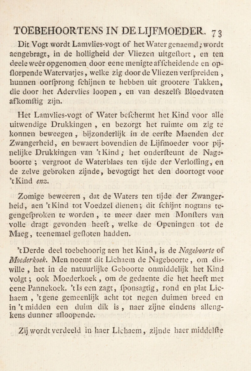 Dic.Vogt wordt Lamvlies-vogt of het Water genaemd,-wordt aengebragt, in de holligheid der Vliezen uitgeftort, en ten deeleweêr opgenomen door eene menigte affcheidende en op- florpende Watervatjes, welke zig door de Vliezen verfpreiden , hunnen oorfprong fchijnen te hebben uit grootere Takken, die door het Adervlies loopen , en van deszelfs Bloedvaten afkomftig zijn. Het Lamvlies-vogt of Water befchermt het Kind voor alle uitwendige Drukkingen , en bezorgt het ruimte om zig te konnen beweegen , bijzonderlijk in de eerfte Maenden der Zwangerheid, en bewaert bovendien de Lijfmoeder voor pij- nelijke Drukkingen van ’tKind ,• het onderfteunt de Nage- boorte ; vergroot de Waterblaes ten tijde der Verloffing, en de zelve gebroken zijnde, bevogcigt het den doortogt voor ’tKind enz. Zomige beweeren , dat de Waters ten tijde der Zwanger- heid, aen’tKind tot Voedzel dienen; dit fchijnt nogtans te- gengelproken te worden , te meer daer men Monders van volle dragt gevonden heeft, welke de Openingen tot de Maeg, teenemael gefloten hadden. ’tDerde deel toebehoorig aen het Kind, is de Nageboorte of Moederkoek. Men noemt dit Lichaera de Nageboorte , om dis- wille , het in de natuurlijke Geboorte onmiddelijk het Kind volgt; ook Moederkoek , om de gedaente die het heeft met eene Pannekoek. ’tlseenzagt, fponsagtig, rond en plat Lic- haem , ’tgene gemeenlijk acht tot negen duimen breed en in ’t midden een duim dik is , naer zijne eindens alleng- kens dunner afloopende. Zij wordt verdeeld in haer Lichaem, zijnde haer middelfle