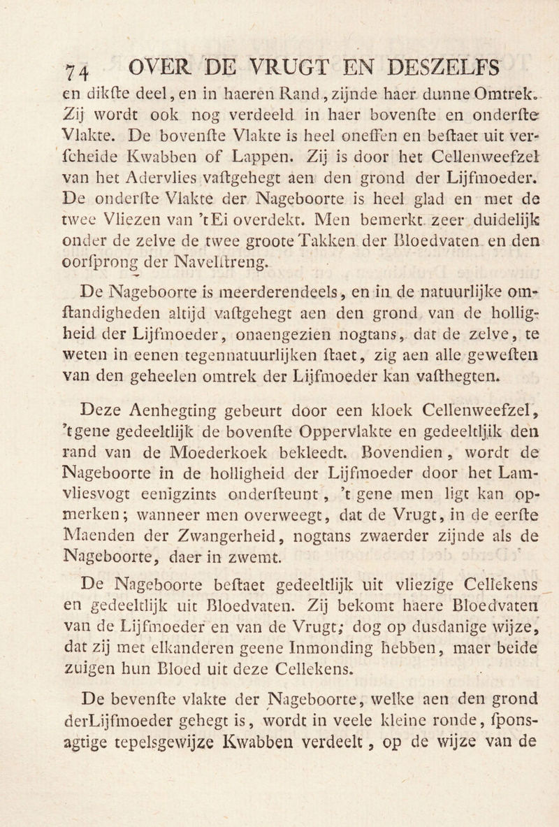 en dikfte deel, en in haeren Rand, zijnde haer dunne Omtrek.. Zij wordt ook. nog verdeeld in haer bovenfte en onderfte Vlakte. De bovenfte Vlakte is heel oneffen en beflaet uit ver- ' feheide Kwabben of Lappen. Zij is door het Cellenweefzel van het Adervlies vaftgehegt aen den grond der Lijfmoeder. De onderfte Vlakte der Nageboorte is heel glad en met de twee Vliezen van ’tEi overdekt. Men bemerkt, zeer duidelijk onder de zelve de twee groote Takken der Bloedvaten, en den oorfprong der Naveltlreng. De Nageboorte is meerderendeels , en in de natuurlijke om- ftandigheden altijd vaftgehegt aen den grond, van de hollig- heid der Lijfmoeder, onaengezien nogtans,. dat de zelve, te weten in eenen tegennatuurlijken ftaet, zig aen alle geweften van den geheelen omtrek der Lijfmoeder kan vafthegten. Deze Aenhegting gebeurt door een kloek Cellenweefzel, ’tgene gedeeltlijk de bovenfte Oppervlakte en gedeeltljik den rand van de Moederkoek bekleedt. Bovendien , wordt de Nageboorte in de holligheid der Lijfmoeder door het Lam- vliesvogt eenigzints onderfteunt, ’t gene men ligt kan op- merken; wanneer men overweegt, dat de Vrugt, in de eerfte Maenden der Zwangerheid, nogtans zwaerder zijnde als de Nageboorte, daer in zwemt. De Nageboorte beftaet gedeeltlijk uit vliezige Cellekens en gedeeltlijk uit Bloedvaten. Zij bekomt haere Bloedvaten van de Lijfmoeder' en van de Vrugt; dog op dusdanige wijze, dat zij met elkanderen geene Inmonding hebben, maer beide zuigen hun Bloed uit deze Cellekens. De bevenfte vlakte der Nageboorte, welke aen den grond derLijfmoeder gehegt is, wordt in veele kleine ronde, Ipons- agtige tepelsgewijze Kwabben verdeelt, op de wijze van de