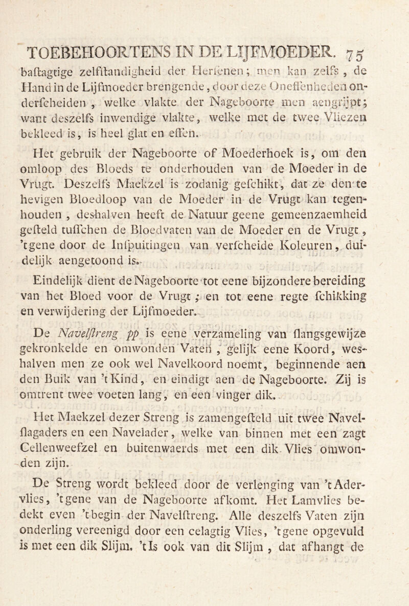baftagtige zelfilandigheid der Heriènen; men kan zelfs , de Hand in de Lijfmoeder brengende, door v.Q7.t ünefl’enhedcn on- derfeheiden , welke vlakte der Nageboorte men aengrljpt ; want deszelfs inwendige vlakte, welke met de twee Vliezen bekleed is, is heel giat en effen. Het gebruik der Nageboorte of Mbederhoek is, om den omloop des Bloeds te onderhouden van de Moeder in de Vrugt. Deszelfs Maekzel is zodanig gefchikt, dat ze den-te hevigen Bloedloop van de Moeder in de Vrugt kan tegen- houden , deshalven heeft de Natuur geene gemeenzaemheid gefteld tuflchen de Bloedvaten van de Moeder en de Vrugt, ’tgene door de Infpuidngen van verfcheide Koleuren, dui- delijk aengetoond is.- Eindelijk dient de Nageboorte tot eene bijzondere bereiding van het Bloed voor de Vrugt ,-j en tot eene regte fchikking en verwijdering der Lijfmoeder.- De Navelftreng pp is eene verzameling van flangsgewijze gekronkelde en omwonderi'Vaten ,''gelijk eene Koord, wes- halven men ze ook wel Navelkoord noemt, beginnende aen den Buik van ’tKind, en eindigt aen de Nageboorte. Zij is omtrent twee voeten lang, en eeh vinger dik.. Het Maekzel dezer Streng is zamengeffeld uit tweè Navel- ilagaders en een Navelader, welke van binnen met een zagt Cellenweefzel en buitenwaerds met een dik. Vlies omwon- -den zijn. De Streng wordt bekleed door de verlenging van ’tAder- vlies, ’tgene van de Nageboorte af komt. Het Lamvlies be- dekt even ’tbegin-der Navelftreng. Alle deszelfs Vaten zijn onderling vereenigd door een celagtig Vlies, ’tgene opgevuld is met een dik Slijm, ’tls ook van dit Slijm ? dat afhangt de