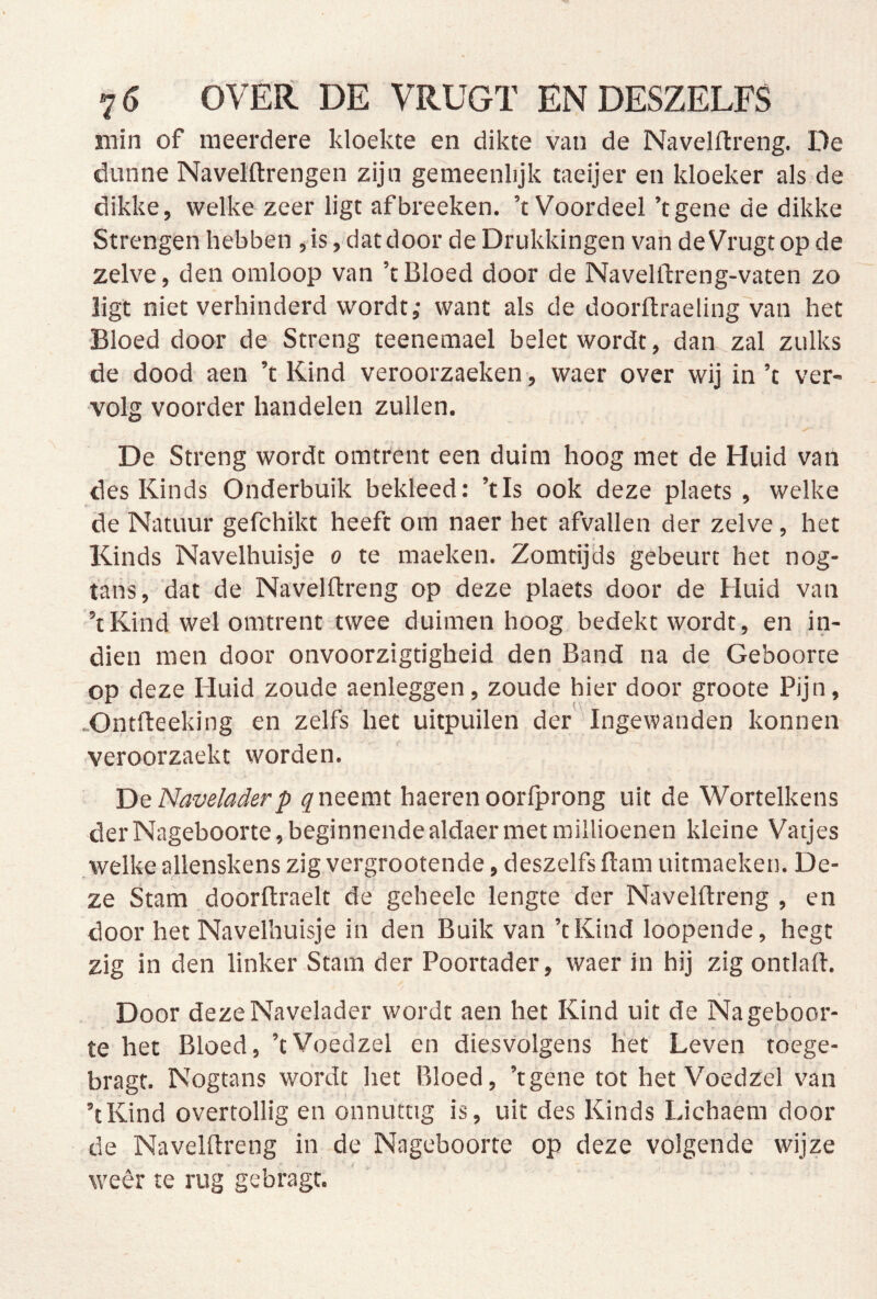 min of meerdere kloekte en dikte van de Navelftreng. De dunne Navelftrengen zijn gemeenlijk taeijer en kloeker als de dikke, welke zeer ligt afbreeken. ’t Voordeel ’tgene de dikke Strengen hebben , is, dat door de Drukkingen van de Vrugt op de zelve, den omloop van ’t Bloed door de Navelftreng-vaten zo ligt niet verhinderd wordt; want als de doorflraeling van het ■Bloed door de Streng teenemael belet wordt, dan zal zulks de dood aen ’t Kind veroorzaeken, waer over wij in ’t ver- volg voorder handelen zullen. De Streng wordt omtrent een duim hoog met de Huid van des Kinds Onderbuik bekleed; ’tls ook deze plaets , welke de Natuur gefchikt heeft om naer het afvallen der zelve, het Kinds Navelhuisje o te maeken. Zomtijcls gebeurt het nog- tanS, 'dat de Navelftreng op deze plaets door de Huid van ’t Kind wel omtrent twee duimen hoog bedekt wordt, en in- dien men door onvoorzigtigheid den Band na de Geboorte op deze Huid zoude aenleggen, zoude hier door groote Pijn, .Ontfteeking en zelfs het uitpuilen der ’ Ingewanden konnen veroorzaekt worden. De Naveladerp neemt haeren oorfprong uit de Wortelkens der Nageboorte, beginnende aldaer met millioenen kleine Vaijes welke allenskenszigvergrootende, deszelfsftam uitmaeken. De- ze Stam doorftraelt de geheele lengte der Navelftreng , en door het Navelhuisje in den Buik van ’tKind loopende, hegt zig in den linker Stam der Poortader, waer in hij zigontlaft. Door dezeNavelader wordt aen het Kind uit de Nageboor- te het Bloed, ’tVoedzel en diesvolgens het Leven toege- bragt. Nogtans wordt het Bloed, ’tgene tot het Voedzel van ’tKind overtollig en onnuttig is, uit des Kinds Lichaem door de Navelftreng in de Nageboorte op deze volgende wijze weer te rug gebragt.