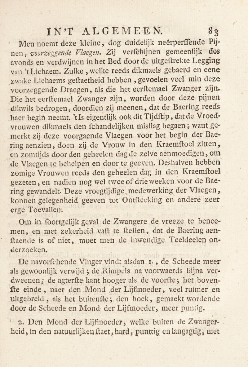 r IN’Ï ALGEME-EN. 83 Men noemt deze kleine, dog duidelijk neêrperflende Pij* nen, voorzeggende Vlaegen. Zij verfcbijnen gemeenlijk des avonds en verdwijnen in het Bed door de uitgeftrekte Legging van ’tLichaem. Zulke , welke reeds dikmaels gebaerd en eene zwake Licbaems geftaetheid hebben , gevoelen veel min deze voorzeggende Draegen, als die het eerftemael Zwanger zijn. Die het eerft'emael Zwanger zijn, worden door deze pijnen dikwils bedrogen, doordien zij meenen, dat de Baering reeds haer begin neemt, ’tls eigentlijk ookditTijdftip,datde Vroed- vrouwen dikmaels den fchandelijken misflag begaen; want ge- merkt zij deze voorgaende Vlaegen voor het begin der Bae- ring aenzien, doen zij de Vrouw in den Kraemftoel zitten, en zomtijds door den geheelen dag de zelve aenmoedigen, om de Vlaegen te behelpen en door te geeven. Deshalven hebben zomige Vrouwen reeds den geheelen dag in den Kraemftoel gezeten, en nadien nog wel tv/eeof drieweeken voor de Bae- ring gewandelt- Deze vroegtijdige^medewerking der Vlaegen, konnen gelegenheid geeven tot Ontfteeking en andere zeer erge Toevallem Om in- foortgelijk geval de Zwangere de vreeze te benee- men, en met zekerheid vaft te ftellen, dat de Baering aen- ftaende is of niet, .moét men de inwendige Teeldeelen on- derzoeken. De navorfchende Vinger vindt alsdan i., de Scheede meer als gewoonlijk verwijd ; de Rimpels na voorwaerds bijna ver* dweenen,- de agterfte kant hooger als de voorfte^ het boven- fte einde , naer den Mond ,der Lijfmoeder, veel ruimer en uitgebreid , als het buitenfte; den hoek, gemaekt wordende door de Scheede en Mond der Lijfmoeder, meer puntig. I ' 2. Den Mond der Lijfmoeder, welke buiten de Zwanger- heid, in den natuurlijkenftaet,hard, punttig enlangagtig, met