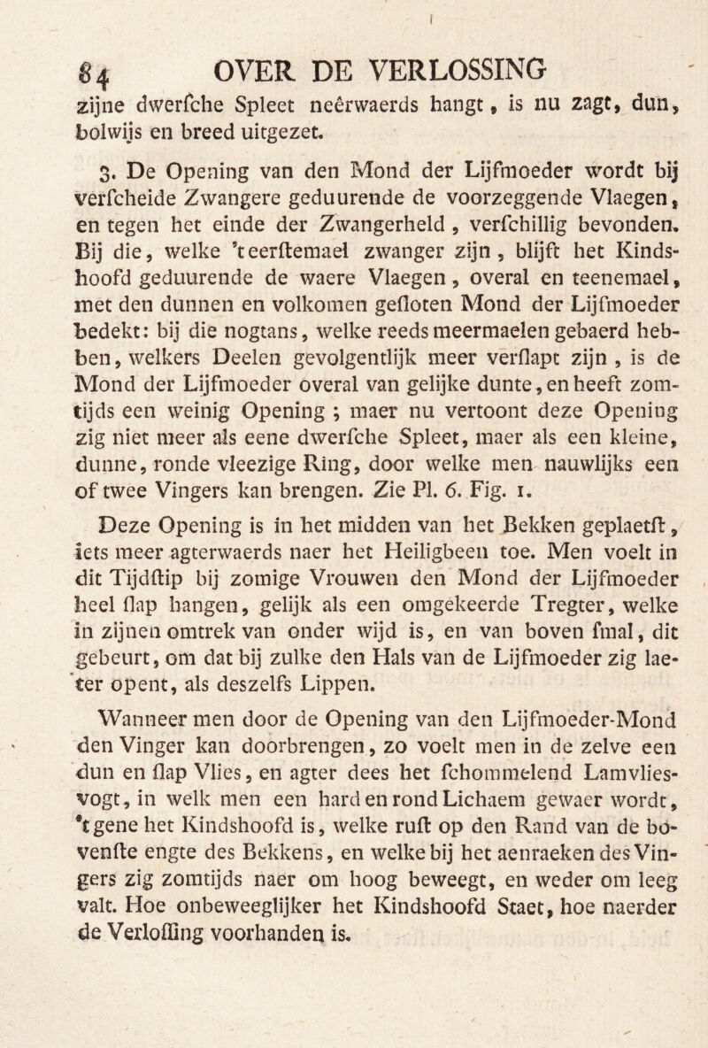 zijne dwerrche Spleet neêrwaerds hangt, is nu zagt, dun, tolwijs en breed uitgezet, 3. De Opening van den Mond der Lijfmoeder wordt bij verfcheide Zwangere geduurende de voorzeggende Vlaegen, en tegen het einde der Zwangerheid , verfchillig bevonden. Bij die, welke ’teerftemael zwanger zijn, blijft het Kinds- hoofd geduurende de waere Vlaegen, overal en teenemael, met den dunnen en volkomen gefloten Mond der Lijfmoeder Bedekt: bij die nogtans, welke reeds meermaelen gebaerd heb- ben, welkers Deelen gevolgentlijk meer vêrflapt zijn, is de Mond der Lijfmoeder overal van gelijke dunte, en heeft zora- tijds een weinig Opening ; maer nu vertoont deze Opening zig niet meer ais eene dwerfche Spleet, maer als een kleine, dunne, ronde vleezige Ring, door welke men nauwlijks een of twee Vingers kan brengen. Zie PI. 6. Fig, i. Deze Opening is in het midden van het Bekken geplaetfl, iets meer agterwaerds naer het Heiligbeen toe. Men voelt in dit Tijdftip bij zomige Vrouwen den Mond der Lijfmoeder heel flap hangen, gelijk als een omgekeerde Tregter, welke in zijnen omtrek van onder wijd is, en van boven fmal, dit gebeurt, om dat bij zulke den Hals van de Lijfmoeder zig lae- 'ter opent, ais deszelfs Lippen. Wanneer men door de Opening van den Lijfmoeder-Mond den Vinger kan doorbrengen, zo voelt men in de zelve een dun en flap Vlies, en agter dees het fchomnielend Lamvlies- vogt, in welk men een hard en rond Lichaem gewaer wordt, *tgene het Kindshoofd is, welke ruft op den Rand van de bó- venfte engte des Bekkens, en welke bij het aenraeken des Vin- gers zig zomtijds naer om hoog beweegt, en weder om leeg valt. Hoe onbeweeglijker het Kindshoofd Staet, hoe naerder de Vexloffing voorhanden is. I