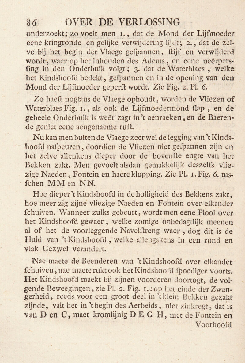 onderzoekt,* ZO voelt men i., dat de Mond der Lijfmoeder eene kringronde en gelijke verwijdering lijdt; 2., dat de zel- ve bij het begin der Vlaege gefpannen, ftijf en verwijderd wordt, waer op het inbonden des Adems, en eene neêrpers- fing in den Onderbuik volgt; 3. dat de Waterblaes , welke het Kindshoofd bedekt, gefpannen en in de opening van den Mond der Lijfmoeder geperfl: wordt. Zie Fig. 2. PI. 6. Zo haefl: nogtans de Vlaege ophoudt, worden de Vliezen of Waterblaes Fig. i., als ook de Lijfmoedermond flap , en de geheele Onderbuik is weêr zagt in’t aenraeken,en de Baeren- de geniet eene aengenaeme ruft. Nu kan men buiten de Vlaege zeer wel de legging van ’t Kinds- hoofd nafpeuren, doordien de Vliezen niet gefpannen zijn en het zelve allenkens dieper door de bovenfte engte van het Bekken zakt. Men gevoelt alsdan geraakkelijk deszelfs vlie- zige Naeden, Fontein en haereklopping. Zie PI. i.Fig. 6. tus- fchen MM en NN. Hoe dieper’t Kindshoofd in de holligheid des Bekkens zakt, hoe meer zig zijne vliezige Naeden en Fontein over elkander fchuiven. Wanneer zulks gebeurt, wordt men eene Plooi over het Kindshoofd gewaer , welke zomige onbedagtlijk meenen al of het de voorleggende Navelftreng waer , dog dit is de Huid van ’t Kindshoofd , welke allengskens in een rond en vlak Gezwel verandert. Nae maete de Beenderen van ’t Kindshoofd over elkander fchuiven, nae maete rukt ook het Kindshoofd fpoediger voorts. Het Kindshoofd maekt bij zijnen voorderen doortogt, de vol- gende Beweegingen, zie PI. 2. Fig. i.:op het einde der Zwan- gerheid, reeds voor een groot deel in ’c klein Bekken gezaïtt zijnde, valt het in ’t begin des Aerbeids, niet zinkrcgt, dat is van D en C, maer kromlijnig D E G H, met de Fontein en Voorhoofd