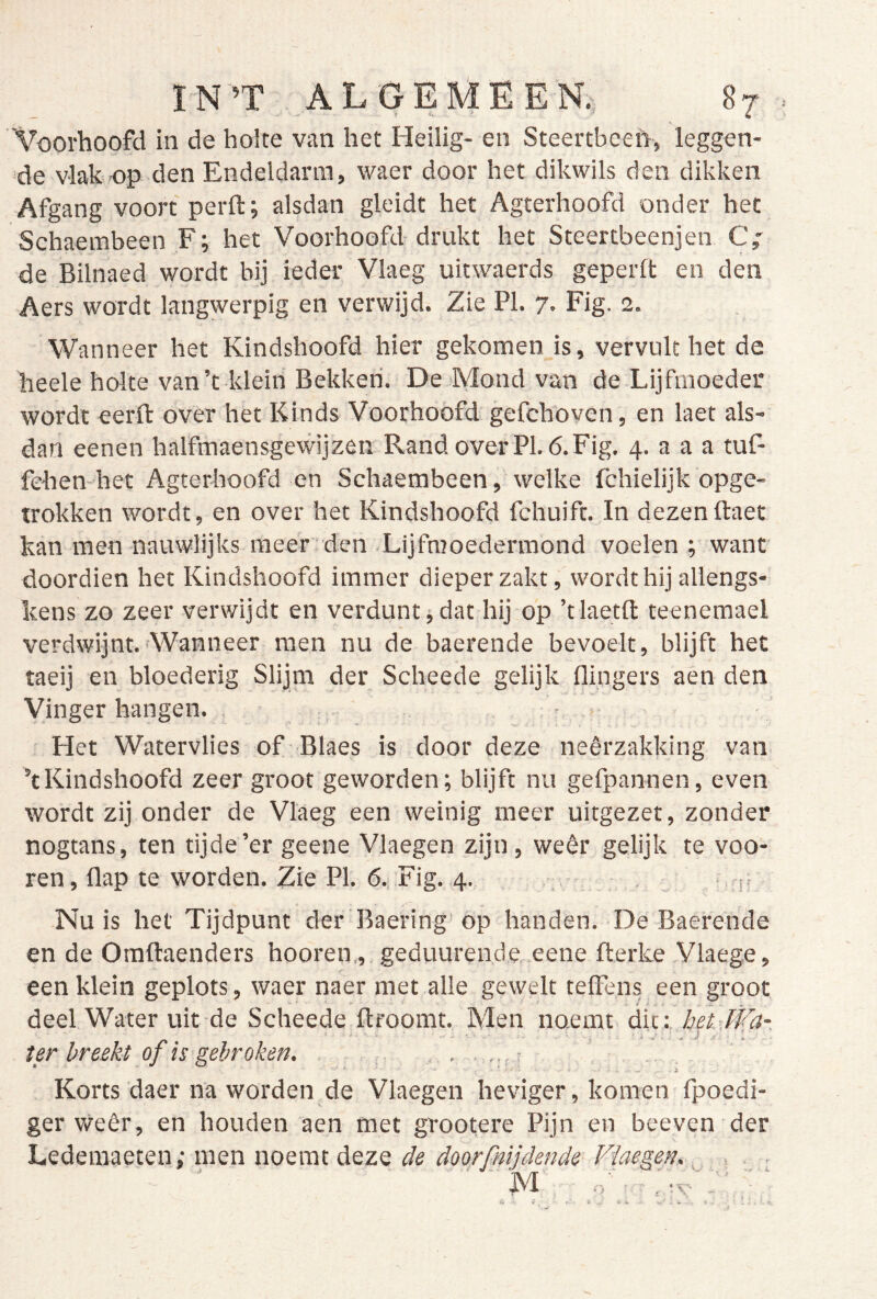 Voorhoofd in de holte van het Heilig- en Steertbeeft, leggen- de vlak op den Endeldarm, waer door het dikwils den dikken Afgang voort perffc; alsdan gleidt het Agterhoofd onder het Schaembeen F; het Voorhoofd drukt het Steertbeenjen C,' de Bilnaed wordt bij ieder Vlaeg uitwaerds geperft en den Aers wordt langwerpig en verwijd. Zie PI. 7. Fig. 2. Wanneer het Kindshoofd hier gekomen is, vervult het de heele holte van’t klein Bekken. De Mond van de Lijfmoeder wordt eerfl: over het Kinds Voorhoofd gefchoven, en laet als- dan eenen halfmaensgewijzeii Rand over PI. 6. Fig. 4. a a a tuf- fehen het Agterhoofd en Schaembeen, welke fchielijk opge- trokken wordt , en over het Kindshoofd fchuift. In dezen ftaet kan men nauwlijks meer den Lijfmoedermond voelen ; want doordien het Kindshoofd immer dieper zakt, wordt hij allengs- kens zo zeer verwijdt en verdunt j dat hij op ’tlaetll: teenemael verdwijnt. Wanneer men nu de baerende bevoelt, blijft het taeij en bloederig Slijpa der Scheede gelijk flingers aén den Vinger hangen. , - Het Watervlies of Blaes is door deze neêrzakldng van ’tKindshoofd zeer groot geworden; blijft nu gefpannen, even wordt zij onder de Vlaeg een weinig meer uitgezet, zonder nogtans, ten tijde’er geene Vlaegen zijn, weer gelijk te voo- ren, flap te worden. Zie PI. 6., Fig. 4. , • : , . , • Nu is het Tijdpunt der Baering op handen. De Baerende en de Oraftaenders hooren,, geduurende eene fterke Vlaege, een klein geplots, waer naer met alle gewelt telFens een groot deel Water uit de Scheede ftroomt. Men noemt die: bet Wa- ter breekt of is gebroken. Korts daer na worden de Vlaegen heviger, komen fpoedi- ger weêr, en houden aen met grootere Pijn en beeven der Ledemaeten; men noemt deze de doorfnijdende Vlaegen.. , - ' M .d ■ ,'.v':' - ‘