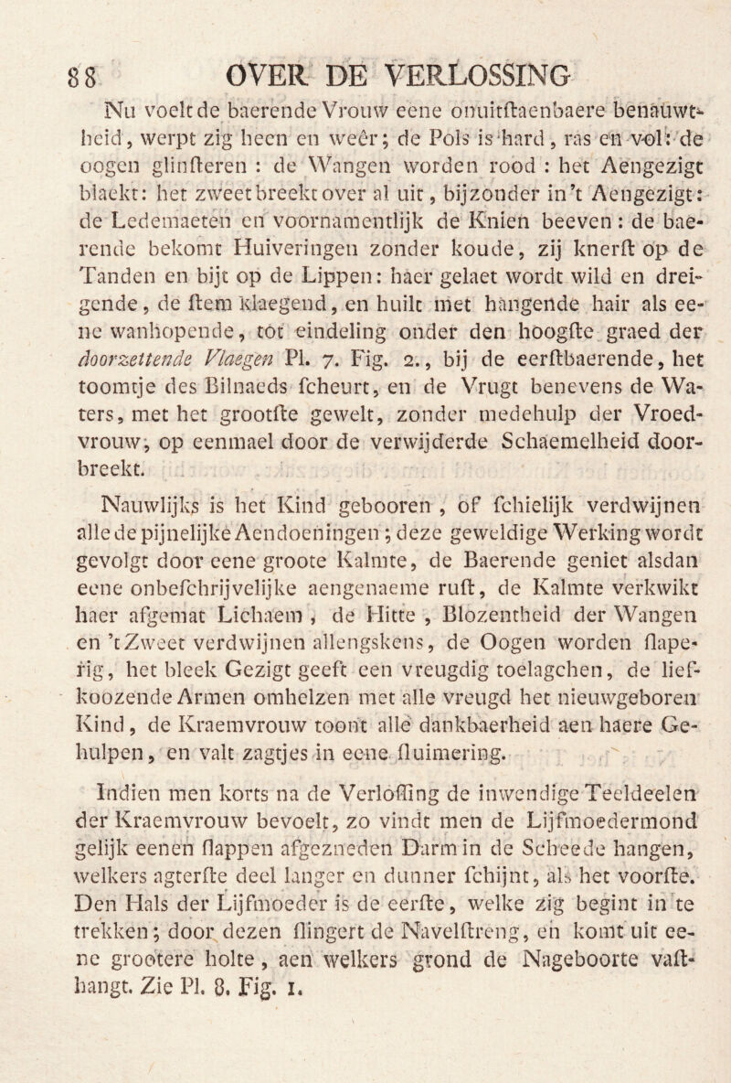 Nu voeltde baerende Vrouw eene onuitftaenbaere benatiwt»- beid, werpt zig heen en weer; de Pols is hard, ras en volV’de oogcn glinfleren : de Wangen worden rood : het Aengezigt blaekt: het zweet breekt over al uit, bijzonder in’t Aengezigt: de Ledemaeten en voornamentlijk de Knien beeven: de bae- rende bekomt Huiveringen zonder koude, zij knerft öp de Tanden en bijt op de Lippen: haer gelaet wordt wild en drei-' gcnde, de ftera Klaegend, en huilt met hangende hair als ee- ne wanhopende, tot eindeling onder den hoogde, graed der doorzettende Vlaegen PI. 7. Fig. 2., bij de eerftbaerende, het toomtje des Bilnaeds fcheurt, en de Vrugt benevens de Wa- ters, met het grootfte gewelt, zonder medehulp der Vroed- vrouw, op eenraael door de verwijderde Schaemelheid door- breekt. f Nauwlijks is het Kind gebooren , bf fchielijk verdwijnen alledepijnelijkeAendoeningen ; deze geweldige Werking wordt gevolge door eene groote Kalmte, de Baerende geniet alsdan eene onbefchrijvelijke aengenaeme ruft, de Kalmte verkwikt haer afgemat Lichaem , de Hitte , Blozentheid der Wangen en’tZweet verdwijnen allengskens, de Oogen worden flape- fig, het bleek Gezigt geeft een vreugdig toelagchen, de lief- koozende Armen omhelzen met alle vreugd het nieuwgeboren Kind, de Kraemvrouw toont allé dankbaerheid aen haere Ge- hulpen, en valt zagtjeS'in eene-fluimering. Indien men korts na de Verlofting de inwendige Teeldeelen der Kraemvrouw bevoelt, zo vindt men de Lijfmoedermond gelijk eeneh flappen afgezneden Darm in de Scheede hangen, welkers agterfte deel langer en dunner fchijnt, als het voorfte. Den Hals der Lijfmoeder is de eerfte, welke zig begint in'te » ■* ^ ^ trekken; dooi;dezen flingert de Navelftreng, en komt uit ee- ne grobtere holte, aeri welkers grond de Nageboorte vaft- hangt. Zie Pk 8. Fig. i. /