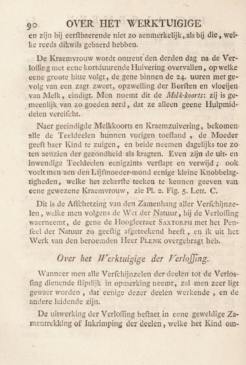 OVER HET WERKTÜIGIGE en zijn bij eerftbaerende niet zo aenmerkelijk,alsbij die, wel^ ke reeds dikwils gebaerd hebben. De Kraemvrouw wordt ontrent den derden dag na de Ver- loffingmet eene kortduurende Huivering overvallen, op welke eene groote hitte volgt, de gene binnen de 24. uuren met ge- volg van een zagt zweet, opzwelling der Borften en vloeijen. _ van Melk, eindigt. Men noemt dit de Melk-koorts'. zi] is ge- meenlijk van zo-goedeii aerd, dat ze alleen gêene Hulpmid-- delen vereifcht.. Naer geëindigde Melkkoorts en Kraemzuivering, bekomen- alle ,de Teeldeelen hunnen vorigen toeftand , de Moeder geeft haer Kind te zuigen, en beide neemen dagelijks toe zo- ten aenzien der gezondheid als kragten. Even zijn de uit- eii: inwendige Teeldeelen eenigzints verflapt en verwijd ; ook. voelt men aen detiLijfmoeder-mond eenige kleine Knobbelag-- tigheden, welke het zekerde teeken te kennen- geeven van. eene gewezene Kraemvrouw, zie PI. 2. Fig. 5. Lett. C.. t '■ i * Dit is de Aflchetzing van den Zamenhang aller Verfchijnze- len , welke men volgens de Wet der Natuur, bij de VerlofTing, waerneemt, de gene de Hoogleeraer Saxtorph met het Pen- feel der Natuur zo geeftig afgeteekend heeft , en ik uit het-: Werk van den beroemden Fleer Plenk overgebragt heb.. Over het Jferktuigige 'der Ferlojjing. Wanneer men alle Verfchijnzelen derdeelen tot de Verlos-- fing dienende üiptlijk in opmerking neemt, zal men zeer ligt gewaer worden , dat eenige dezer deelen werkende , en de andere leidende zijn. De uitwerking der Verloffing beftaet in eene geweldige Za- mentrekking of Inkrimping der deelen, welke het Kind om-