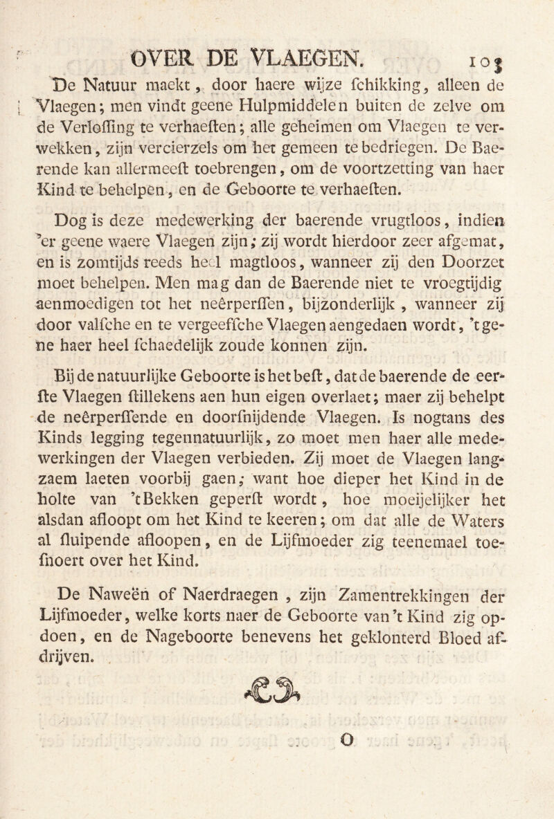 lOJ De Natuur raaektdoor liaere wijze fchikking , alleen de Vlaegen; men vindt geene Hulpmiddelen buiten de zelve om de Verloffing te verhaeften; alle geheimen om Vlaegen te ver- wekken , zijn vercierzels om het gemeen te bedriegen. De Bae- rende kan -allermeefl: toebrengen, om de voortzetting van haer Kind te behelpen , en de Geboorte te verhaeften. ' Dog is deze medewerking der baerende vrugtloos, indien ’er geene waere Vlaegen zijn; zij wordt hierdoor zeer afgemat, en is zomtijds reeds heel magtloos, wanneer zij den Dóórzet moet behelpen. Men mag dan de Baerende niet te vroegtijdig aenmoedigen tot het neêrperflen , bijzonderlijk , wanneer zij door valfche en te vergeeffcheVlaegenaengedaen wordt, ’tge- ne haer heel fchaedelijk zoude konnen zijn. Bij de natuurlijke Geboorte is het beft, dat de baerende de eer- fte Vlaegen ftillekens aen hun eigen overlaet; maer zij behelpt de neêrperflende en doorfnijdende Vlaegen. Is nogtans des 'Kinds legging tegennatuurlijk, zo moet men haer alle mede- werkingen der Vlaegen verbieden. Zij moet de Vlaegen lang* zaem laeten voorbij gaen; want hoe dieper het Kind in de holte van ’t Bekken geperft wordt, hoe mpeijelijker het alsdan afloopt om het Kind te keeren; om dat alle de Waters al fluipende afloopen, en de Lijfmoeder zig teeneraael toe- fnoert over het Kind. De Naween of Naerdraegen , zijn Zamentrekkingen der Lijfmoeder, welke korts naer de Geboorte van ’t Kind zig op- doen , en de Nageboorte benevens het geklonterd Bloed af- drijven. , ■ . O