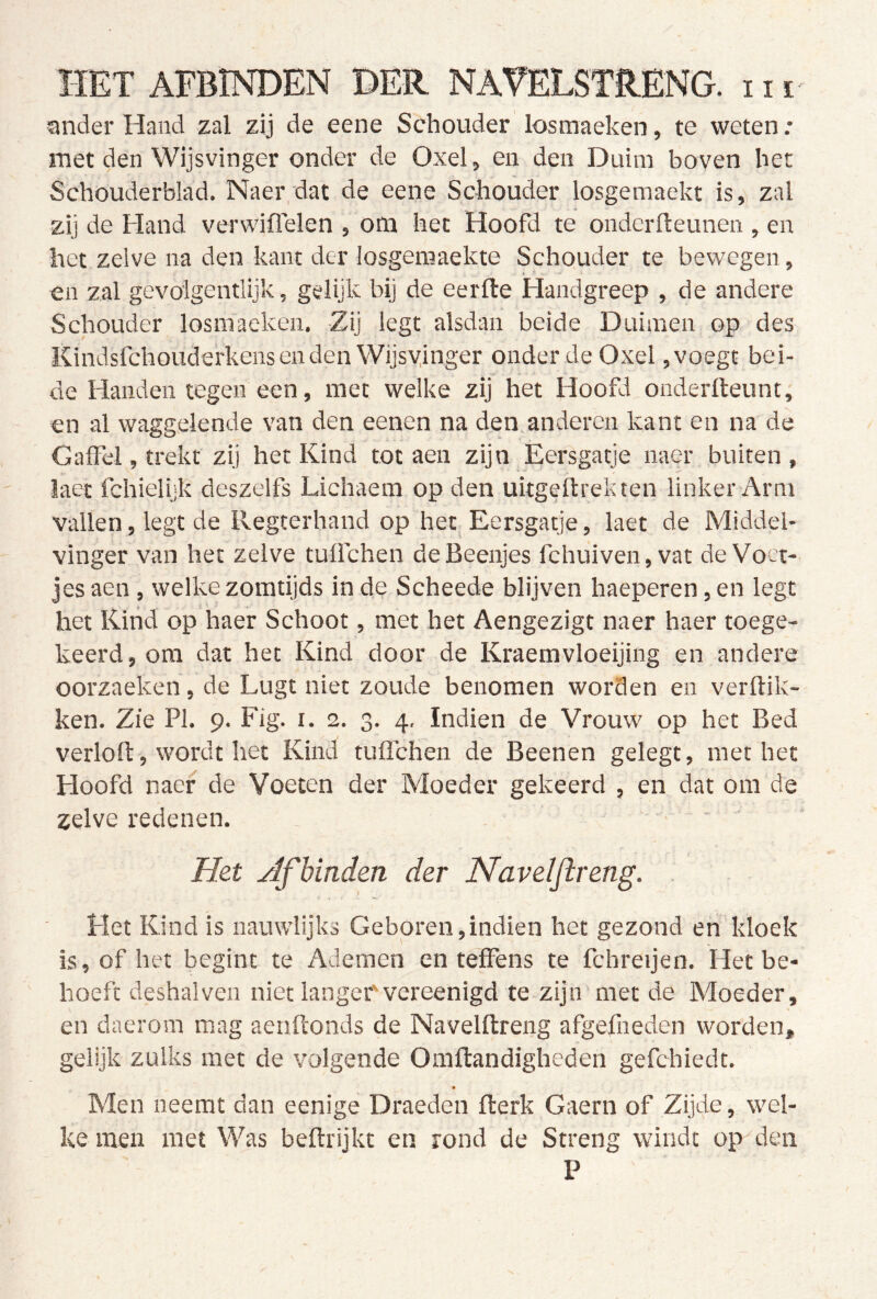 ander Hand zal zij de eene Schouder losmaeken, te weten: met den Wijsvinger onder de Oxel, en den Duim boven bet Schouderblad. Naer,dat de eene Schouder losgemaekt is, zal zij de Hand verwiflelen , om het Hoofd te ondcrfteunen , en het zelve na den kant der losgemaekte Schouder te bewegen, en zal gevolgentlijk, gelijk bij de eerfle Handgreep , de andere Schouder losmaeken. Zij legt alsdan beide Duimen op des Kindsfchouderkens en den Wijsvinger onder de Oxel, voegt bei- de Handen tegen een, met welke zij het Hoofd onderlteunt, en al waggelende van den eenen na den anderen kant en na de Gaifel, trekt zij her Kind tot aen zijn Eersgatje naer buiten, laet fchielijk deszelfs Lichaem op den uitgellrekten linker Arm vallen, legt de Regterhand op het Eersgatje, laet de Middel- vinger van het zelve tuflchen deBeenjes fchuiven,vat de Voet- jes aen , welke zomtijds in de Scheede blijven haeperen, en legt het Kind op haer Schoot, met het Aengezigt naer haer toege- keerd, om dat het Kind door de Kraemvloeijing en andere oorzaeken, de Lugt niet zoude benomen worden en verdik- ken. Zie PI. 9. Fig. I. 2. 3. 4, Indien de Vrouw op het Bed verloft, wordt het Kind tuflchen de Beenen gelegt, met het Hoofd naer de Voeten der Moeder gekeerd , en dat 0111 de zelve redenen. Het ylfbinden der Navelftreng. Het Kind is nauwlijks Geboren,indien het gezond eri kloek is, of het begint te Ademen en teffens te fchreijen. Het be- hoeft deshal ven niet langefvereenigd te zijn met de Moeder, en daerom mag aenftonds de Navelftreng afgefneden worden, gelijk zulks met de volgende Omftandigheden gefchiedt. Men neemt dan eenige Draeden fterk Gaern of Zijde, wel- ke men met Was beftrijkt en rond de Streng windt op den P