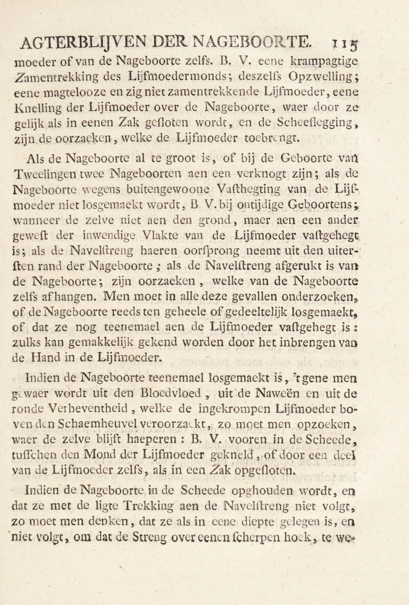 moeder of van de Nageboorte zelfs. B. V. eene krampagtige Zlunentrekking des Lijfmoedermonds; deszelfs Opzwelling; eene magtelooze en zig niet zamentrekkende Lijfmoeder, eene Knelling der Lijfmoeder over de Nageboorte, waer door ze gelijk als in eenen Zak gefloten wordt, en de Scheeflegging, zijn de oorzaeken , welke de Lijfmoeder toebrengt. Als de Nageboorte al te groot is, of bij de Geboorte vailt Tweelingen twee Nageboorten aen een verknogt zijn; als de Nageboorte wegens buitengewoone Vaftbegting van de Lijf- moeder niet losgemaekt wordt, B, V.bij ontijdige Geboortens; wanneer de zelve niet aen den grond, maer aen een ander geweft der inwendige Vlakte van de Lijfmoeder vaftgehegc is; als de Navelllreng haeren ooiTprong neemt uit den uiter- ften rand der Nageboorte ,• als de Navelftreng afgerukt is van de Nageboorte; zijn oorzaeken , welke van de Nageboorte zelfs afhangen. Men moet in alle deze gevallen onderzoeken» of de Nageboorte reeds ten geheele of gedeeltelijk losgemaekt» of dat ze nog teenemael aen de Lijfmoeder vaflgehegt is : zulks kan gemakkelijk gekend worden door bet inbrengen van de Hand in de Lijfmoeder. Indien de Nageboorte teenemael losgemaekt is, 'fgene men gcwaer wordt uit den Bloedvloed , uit'de Naween en uit de ronde Verheventheid , welke de ingekrompen Lijfmoeder bo- ven den Schaemheuvel veroorzatkt,, zo mpet men opzoeken , waer de zelve blijft haeperen : B. V. vooren in deScheede, tulTchen den Mond der Lijfmoeder gekneld, of door een deel van de Lijfmoeder zelfs, als in een Zak opgefloten. ’ Indien de Nageboorte inde Scheede opghouden wordt, en dat ze met de ligte Trekking aen de Navelftreng niet volgt, zo moet men denken, dat ze als in eene diepte gelegen is, en niet volgt, om dat de Streng over eenen fcherpen hoek, te we^*