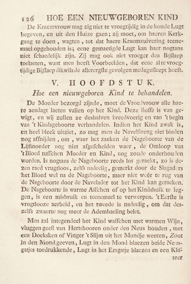 De Kraenivrouw mag zigniet te vroegtijdig in de koude Lugt begeven, en uit den Huize gaen; zij moet, om haeren Kerk- gang te doen , wagten , tot dat haere Kraemzuivering teene- maelopgehouden is; eene gemaetigde Lugt kan haer nogtans niet fchaedelijk zijn. Zij mag ook niet vroeger den Bijflaep toelaeten, want men heeft Voorbeelden, dat eene al te vroeg- tijdige Bijflaep dikwils de allerergfte gevolgen medegefleept heeft. V. HOOFDSTUK. Hoe een nieuwgeboren Kind te behandelen. De Moeder bezorgd zijnde, moet de Vroedvrouw alle hae- -re aendagt laeten vallen op het Kind. Deze ftolFe is van ge- wigt, en wij zullen ze deshalven breedvoerig en van ’t begin van ’t Kindsgeboorte verhandelen. Indien her Kind zwak is, en heel bleek uitziet, zo mag men de Navelftreng niet binden nog affnijden , om , waer het zaeken dé Nageboorte van de Lijfmoeder nog niet afgefcheiden waer , de Omloop van ’t Bloed tuflehen Moeder en Kind, nog zoude onderhouden worden. Is nogtans de Nageboorte reeds los geraekt, zo is de- zen raed vrugtloos, zelfs nadeelig, gemerkt door de Slagad:r3 het Bloed wel na de Nageboorte, maer niet weêr te rug van ‘de Nageboorte door de Navelader tot het Kind kan geraeken. De Nageboorte in warme Aflchen of op hetKindsbuik te leg- gen, is een misbruik en teenemael te verwerpen. ’tEerfte is vrugtlooze 'aerbeid, en het tweede is nadeelig, om dat des- zelfs zwaerte nog meer de Ademhaeling belet. Men zal integendeel het Kind waflehen met warmen Wijn, vluggen geeft van Hertshooren onder den Neus houden , met een Doeksken öf Vinger ’t Slijm uit het Mondje weeren, Zout in den Mond geeven, Lugt in den Mond blaezen beide Neus- gatjes toedrujekende, Lugt in het Ersgatje blaezen en een KliP teer