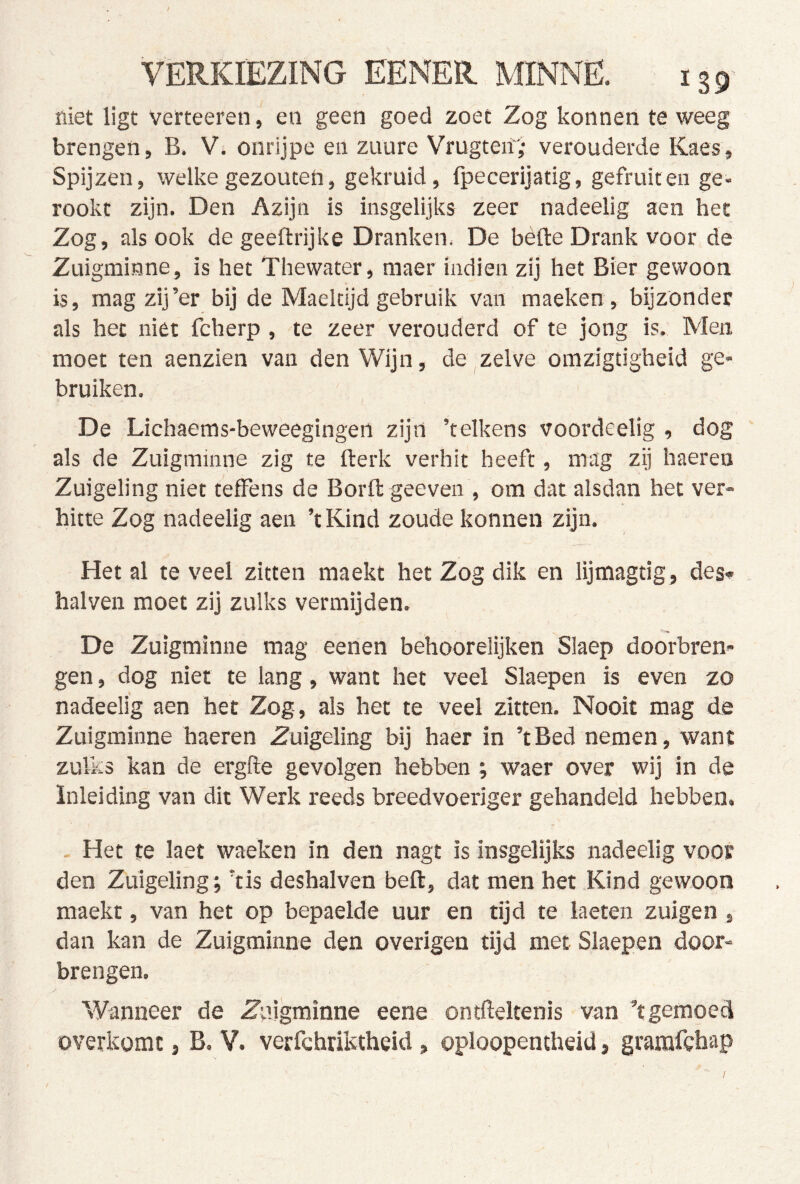 / VERKIEZING EENER MINNE. 139' niet ligt verteeren, en geen goed zoet Zog konnen te weeg brengen, B. V. onrijpe en zuure Vrugteif; verouderde Kaes, Spijzen, welke gezouten, gekruid, fpecerijatig, gefruit en ge- rookt zijn. Den Azijn is insgelijks zeer nadeelig aen het Zog, alsook de geeftrijke Dranken* De bèfte Drank voor de Zuigminne, is het Thewater, raaer indien zij het Bier gewoon is, mag zij’er bij de Maeldjd gebruik van maeken, bijzonder als het niet fcherp , te zeer verouderd of te jong is. Men moet ten aenzien van den Wijn, de zelve omzigtigheid ge- bruiken. De Lichaems-beweegingen zijn ’telkens voordeelig , dog als de Zuigminne zig te fterk verhit heeft, mag zij haeren Zuigeling niet tefFens de Borft geeven , om dat alsdan het ver- hitte Zog nadeelig aen ’t Kind zoude konnen zijn. Het al te veel zitten maekt het Zog dik en lijmagtig, des* halven moet zij zulks vermijden. De Zuigminne mag eenen behoorelijken Slaep doorbren- gen , dog niet te lang, want het veel Slaepen is even zo nadeelig aen het Zog, als het te veel zitten. Nooit mag de Zuigminne haeren Zuigeling bij haer in ’tBed nemen, want zulks kan de ergfte gevolgen hebben ; waer over wij in de Inleiding van dit Werk reeds breedvoeriger gehandeld hebben. Het te laet waeken in den nagt is insgelijks nadeelig voor den Zuigeling', ‘tis deshalven beft, dat men het Kind gewoon maekt, van het op bepaelde uur en tijd te laeten zuigen , dan kan de Zuigminne den overigen tijd met Slaepen door- brengen. Wanneer de Zuigminne eene ontfteltenis van ’t gemoed óverkomt, B, V. verfchriktheid, oploopentheid, gramfcbap /