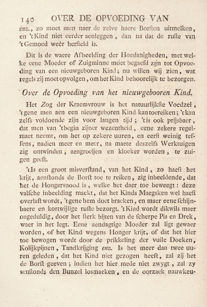 ènz..) zo moet men naer de zelve haere Borden uitmelken, en ’tKind niet eerder aenleggen , dan na dat de rufte van ’t Gemoed weêr herfteld is. Dit is de waere Afbeelding der Hoedanigheden, met wel- ke eene Moeder of Zuigminne moet begaefd zijn tot Opvoe- ding van een nieuwgeboren Kind; nu willen wij zien, wat regels zij moet opvolgen, om het Kind behoorelijk te bezorgen. ‘ Over de Opvoeding van het nieuw gehoor en Kind, Het Zog der Kraemvrouw is het natuurlijkfte Voedzel, ’tgene men aen een nieuwgeboren Kind kan toereiken;’t kan zelfs-voldoende zijn voor langen tijd; ’tis ook prijsbaer, dat men van ’tbegin zijner wezentheid , eene zekere regel- maet neemt, om het op zekere uuren, en eerft weinig tef- fens, nadien meer en meer, na maete deszelfs Werktuigen zig ontwinden ; aengroeijen en kloeker worden , - te zui- gen geeft. ’tls een groot misverftand, van het Kind, zo haeft het krijt, aenftonds de Borfl: toe te reiken, zig inbeeldende, dat het de Hongersnood is, welke het daer toe beweegt: deze valfche inbeelding maekt, dat het Kinds Maegsken wel haefl: overlall:wordt, ’tgenehem doet braeken, en maer eenefchijn- haere en kortwijlige rufte bezorgt. ’tKind wordt dikwils maer ongeduldig, door het fterk bijten van de fcherpe Pis en Drek, waer in het legt. Eene aendagtige Moeder zal ligt gewaer worden, of het Kind wegens Honger krijt, of dat het hier toe bewogen wordt door de prikkeling der vuile Doeken, Kolijkpijnen , Tandkrijging e/!Z. Is het meer dan twee uu- ren geleden , dat het Kind niet gezogen heeft, zal zij het de Borft geeven ; indien het hier mede niet zwygt, zal zy acnftonds den Bunzel losmaeken , en de oorzaek nauwkeu- 1