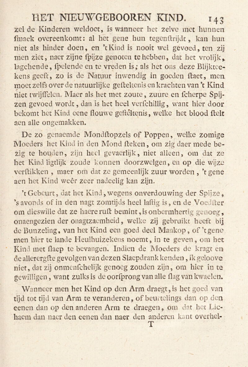 zei de Kinderen weldoet, is wanneer het zelve met hunnen fmaek overeenkomt: al het gene hun tegenftrijdt, kan hun niet als hinder doen, en ’tKind is nooit wel gevoed, ten zij men ziet, naer zijne fpijze genoten te hebben, dat het vrolijk» lagchendê, {pelende en te vreden is; als het ons deze Blijktee- kens geeft, zo is de Natuur inwendig in goeden ftaet, men moet zelfs over de natuurlijke gefteltenis en krachten van ’t Kind niet twijffelen. Maer als het met zoute, zuure en fcherpe Spij- zen gevoed wordt, dan is het heel verichillig, want hier door bekomt het Kind eene flouwe gellêltenis, welke het blood fielt aen alle ongemakken. De zo genaemde Mondflopzels of Poppen, welke zomige Moeders het Kind in den Mond Heken, om zig daer mede be- zig te houden, zijn heel gevaerlijk, niet alleen, om dat ze het Kind ligtlijk zoude konnen doorzwelgen, en op die wijze verflikken , maer om dat ze gemeenlijk zuur worden , ’t gene aen het Kind weêr zeer nadeelig kan zijn. ’t Gebeurt, dat het Kind, wegens onverdouwing der Spijze, ’s avonds of in den nagt zomtijds heel laftig is, en de Voedfler om dieswille dat ze haererufl bemint,isonbermhertlg genoeg, onaengezien der onagtzaemheid, welke zij gebruikt heeft bij de Bunzeling, van het Kind een goed deel Mankop, of’t gene men hier te lande Heulhuizekens noemt, in te geven, om het Kind met flaep te bevangen. Indien de Moeders de kragt en de allerergfte gevolgen van dezen Slaepdrank kenden, ik geloove niet, dat zij onmenfehelijk genoeg zouden zijn, om hier in te gewilligen, want zulks is de oorfprong van alle flag van kwaelen. Wanneer men het Kind op den Arm draegt,is het goed van tijd tot tijd van Arm te veranderen, of beurtelings dan op den eenen dan op den anderen Arm te draegen, om dat het Lic- haera dan naer den eenen dan naer den anderen kant overhel- T )