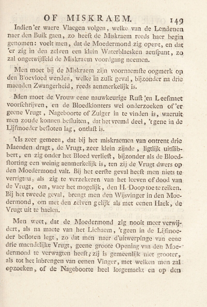 Indien’er waere Vlaegen volgen, welke van de Lendenen naer den Buik gaen, zo heêfc de Miskraem reeds haer begin genomen: voelt men, dat de Moedermond zig opent, en dat ’er zig in den zelven een klein Waterblaesken aenfpant, zo zal ongetwijffeld de Miskraem voordgang neemen. i- - Men moet bij de Miskraem zijn voornaemfte oogmerk op den Bloevloed wenden, welke in zulk geval, bijzonder na drie maenden Zwangerheid, reeds aenmerkelijk is. Men moet de. Vrouw eene nauwkeurige Ruftten Leefraaet voorfchrijven, en de Bloedklonters wel onderzoeken of’er geene Vrugt, Nageboorte of Zuiger in te vinden is,'waeruit men zoude koniien befluiten, dathetvremd deel, ’tgene in de Lijfmoeder befloten lag, ontlaft is. ' ’tls zeer gemeen, dat bij het miskraeraen van ontrent drie Maenden dragt, de Vrugt, zeer klein zijnde , ligtlijk uitflib- bert, en zig onder het Bloed verheft, bijzonder als de Bloed- ftorting een weinig aenmerkelijk is, ten zij de Vrugt dwers op den Moedermond valt. Bij het eerfte geval heeft men niets te verngteuj, als zig te verzekeren van het leeven of dood van de Vrugt, om, waer het mogelijk, den H. Doop toe te reiken. Bij het tweede geval, brengt men den Wijsvinger in den Moe- dermond, om met den zelven gelijk als met eenen Haek, de Vrugt uit te haelen. Men weet, dat de Moedermond zig nooit meer verwij- dert, als na maete van het Lichaem, ’tgeen in de Lijfmoe- der beOoten legt, zo dat men naer d’uitwerpingo van eene drie maendelijke Vrugt, geene groote Opening van den Moe-' derraond te verwagten heeft,-zij is geraèenlijk niet grooter, als tot her inbrengen van eenen Vinger, met welken men zal ©pzoeken ^ of de Nageboorte heel losgeraaekt en op _deri