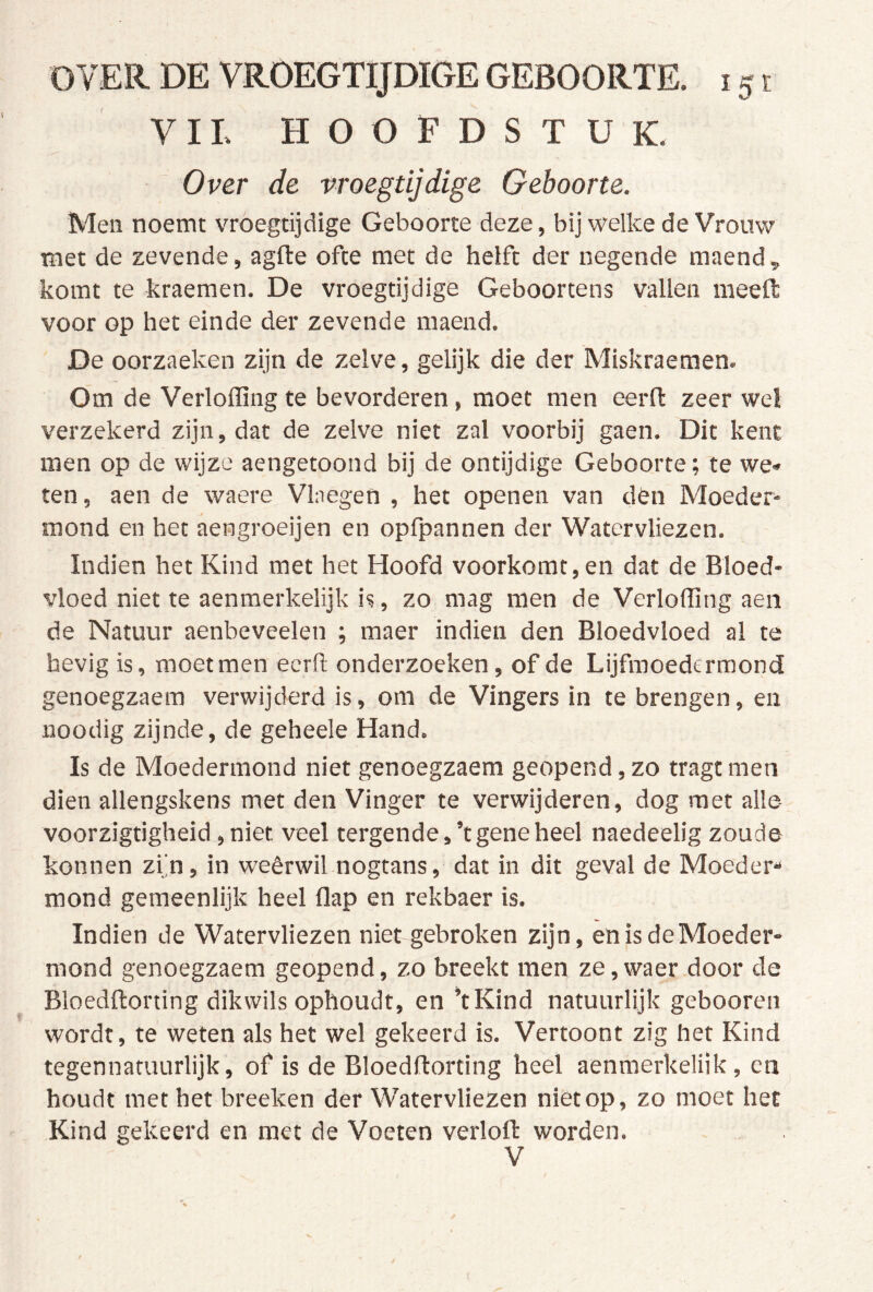 VIL HOOFDSTUK. Over de vroegtijdige Geboorte. Men noemt vroegtijdige Geboorte deze, bij welke de Vrouw met de zevende, agfte ofte met de helft der negende maend, komt te kraemen. De vroegtijdige Geboortens vallen ineeft voor op het einde der zevende maend. De oorzaeken zijn de zelve, gelijk die der Mlskraemen. Om de Verlofling te bevorderen, moet men eerfl: zeer wel verzekerd zijn, dat de zelve niet zal voorbij gaen. Dit kent men op de wijze aengetoond bij de ontijdige Geboorte; te we* ten, aen de waere Vlnegen , het openen van dbn Moeder- mond en het aengroeijen en opfpannen der Watervliezen. Indien het Kind met het Hoofd voorkomt, en dat de Bloed- vloed niet te aenmerkelijk is, zo mag men de Verlofling aen de Natuur aenbeveelen ; maer indien den Bloedvloed al te hevig is, moet men eerfl onderzoeken, of de Lijfmoedermond genoegzaem verwijderd is, om de Vingers in te brengen, en iioodig zijnde, de geheele Hand. Is de Moedermond niet genoegzaem geopend, zo tragt men dien allengskens met den Vinger te verwijderen, dog met alle voorzigtigheid, niet veel tergende,’t gene heel naedeelig zoude konnen zi'n, in weêrwil nogtans, dat in dit geval de Moeder*» mond gemeenlijk heel flap en rekbaer is. Indien de Watervliezen niet gebroken zijn, en is de Moeder- mond genoegzaem geopend, zo breekt men ze,waer door de Bloedftorting dik wils ophoudt, en’t Kind natuurlijk gebooren wordt, te weten als het wel gekeerd is. Vertoont zig het Kind tegennatuurlijk, of is de Bloedftorting heel aenmerkeliik, en houdt met het breeken der Watervliezen niet op, zo moet het Kind gekeerd en met de Voeten verloft worden. V