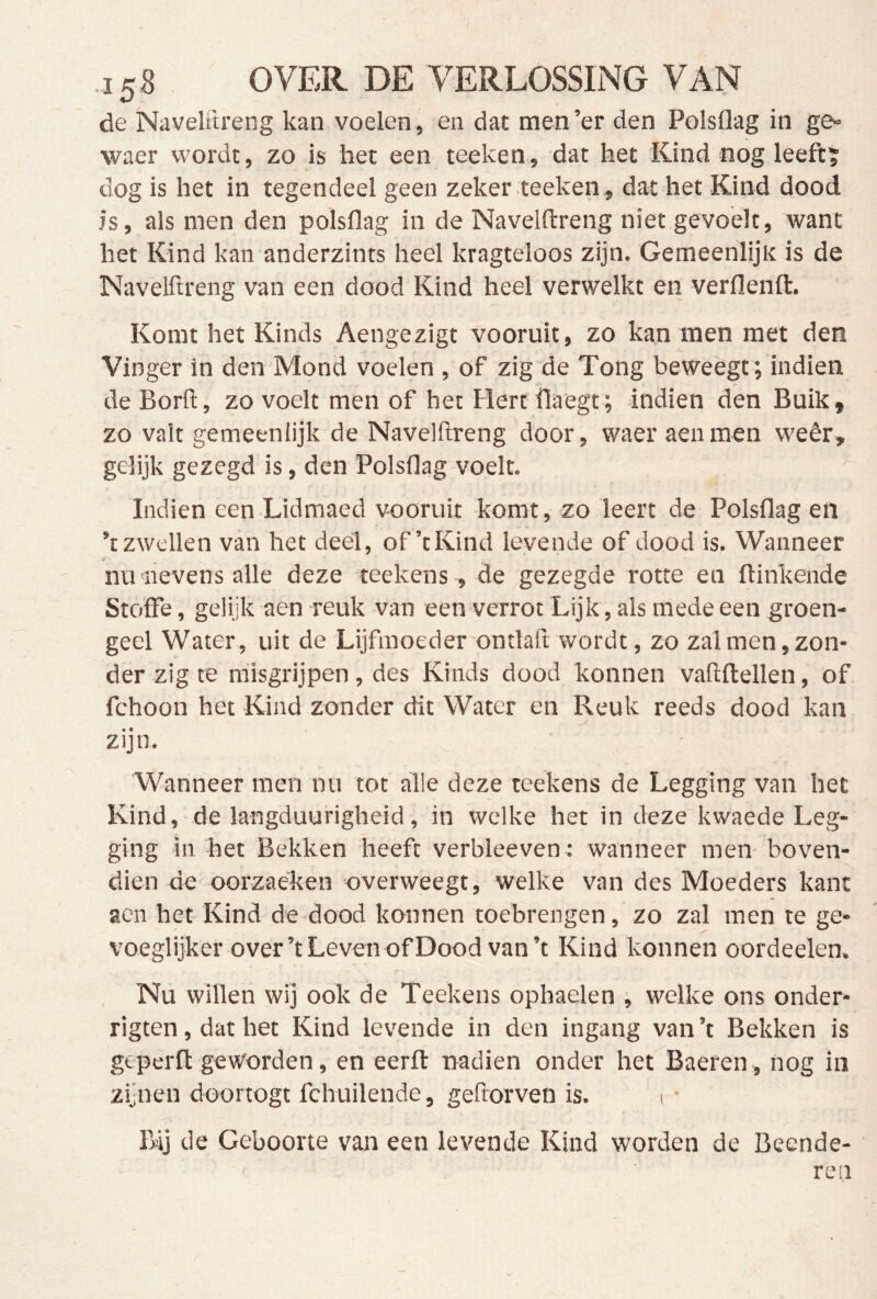 15^ OVER DE VERLOSSING VAN de Naveliireng kan voelen, en dat men’er den Polsflag in ge» waer wordt, zo is het een teeken, dat het Kind nog leeft; dog is het in tegendeel geen zeker teelten, dat het Kind dood is, als men den polsflag in de Navelftreng niet gevoelt, want het Kind kan anderzints heel kragteloos zijn. Gemeenlijk is de Navelftreng van een dood Kind heel verwelkt en verflenft. Komt het Kinds Aengezigt vooruit, zo kan men met den Vinger in den Mond voelen , of zig de Tong beweegt; indien de Borft, zo voelt men of het Hert flaegt ; indien den Buik, zo valt gemeenlijk de Navelftreng door, waer aenmen weêr, gelijk gezegd is, den Polsflag voelt. Indien een Lidmaed vooruit komt, zo leert de Polsflag en ’t zwellen van het deel, of’tKind levende of dood is. Wanneer nu 'nevens alle deze teekens , de gezegde rotte en ftinkende Stoffe, gelijk aen reuk van een verrot Lijk, als mede een groen- geel Water, uit de Lijfmoeder ontlaft wordt, zo zal men, zon- der zig te misgrijpen, des Kinds dood konnen vaftftellen, of fchoon het Kind zonder dit Water en Reuk reeds dood kan zijn. Wanneer men nu tot alle deze teekens de Legging van het Kind, de langduurigheid, in welke het in deze kwaede Leg- ging in het Bekken heeft verbleeven: wanneer men- boven- dien de oorzaeken overweegt, welke van des Moeders kant acn het Kind de dood konnen toebrengen, zo zal men te ge- voeglijker over’t Leven of Dood van’t Kind konnen oordeelen. Nu willen wij ook de Teekens ophaelen , welke ons onder* rigten, dat het Kind levende in den ingang van ’t Bekken is geperfl geworden, en eerfl: nadien onder het Baeren, nog in zijnen doortogt fchuilende, geftorven is. i • Bij de Geboorte van een levende Kind worden de Beende- ren