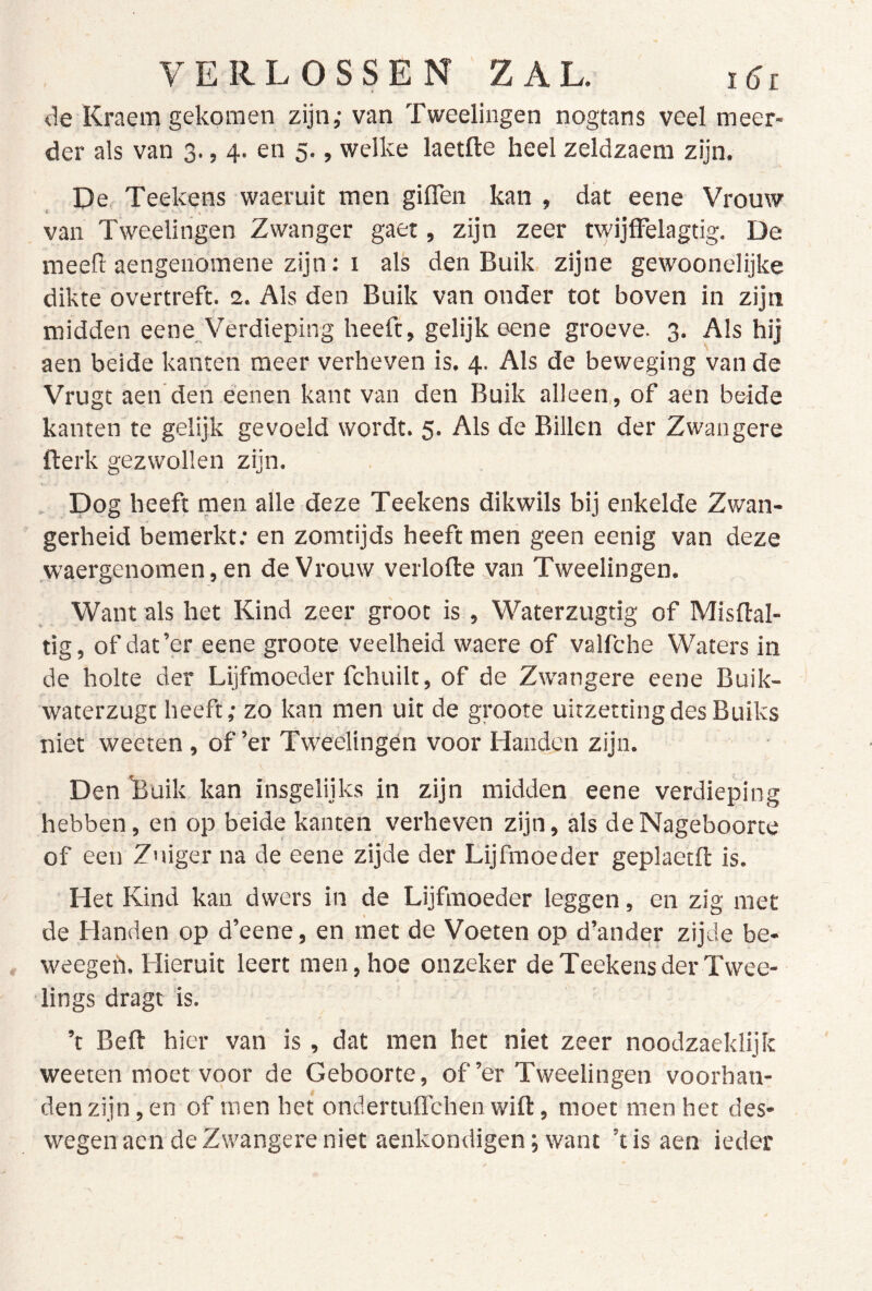 <le Kraem gekomen zijn,- van Tweelingen nogtans veel meer- der als van 3., 4. en 5., welke laetfte heel zeldzaem zijn. De Teekens waeruit men giffen kan , dat eene Vrouw van Tweelingen Zwanger gaet, zijn zeer twijffelagtig. De meefi: aengenomene zijn: I als den Buik. zijne gewoonelijke dikte overtreft. 2. Als den Buik van onder tot boven in zijn midden eene Verdieping heeft, gelijk eene groeve. 3. Als hij aen beide kanten meer verheven is. 4. Als de beweging van de Vrugt aen den éenen kant van den Buik alleen,, of aen beide kanten te gelijk gevoeld wordt. 5. Als de Billen der Zwangere fterk gezwollen zijn. Dog heeft men alle deze Teekens dikwils bij enkelde Zwan- gerheid bemerkt; en zomtijds heeft men geen eenig van deze waergenomen, en de Vrouw verlofte van Tweelingen. Want als het Kind zeer groot is , Waterzugtig of Misflal- tig, of dat’er eene groote veelheid waere of valfche Waters in de holte der Lijfmoeder fchuilt, of de Zwangere eene Buik- waterzugt heeft; zo kan men uit de groote uitzetting des Buiks niet weeten, of’er Tweelingen voor Handen zijn. Den 'Buik kan insgelijks in zijn midden eene verdieping hebben, en op beide kanten verheven zijn, als de Nageboorte of een Zuiger na de eene zijde der Lijfmoeder geplaetft is. Het Kind kan dwers in de Lijfmoeder leggen, en zig met de Handen op d’eene, en met de Voeten op d’ander zijde be- weegefi. Hieruit leert men, hoe onzeker de Teekens der Twee- lings dragt is. ’t Beft hier van is, dat men het niet zeer noodzaeklijk weeten moet voor de Geboorte, of’er Tweelingen voorhan- den zijn, en of men het ondertuffchen wift, moet men het des- wegen aen de Zwangere niet aenkondigen; want ’tisaen ieder