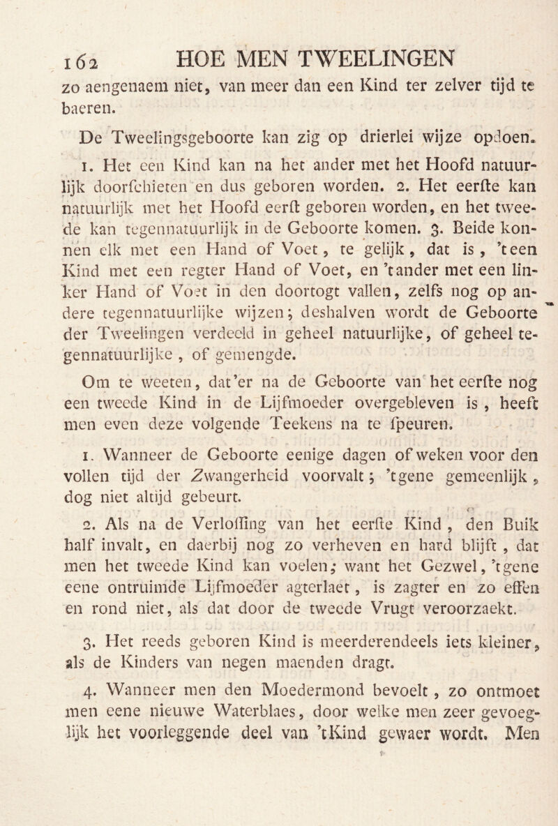 f 162 HOE MEN TWEELINGEN zo aengenaeni niet, van meer dan een Kind ter zelver tijd te baeren. De Tweelingsgeboorte kan zig op drierlei wijze opdoen. ^ Het een Kind kan na het ander met het Hoofd natuur- lijk doorfchieten en dus geboren worden. 2. Het eerfte kan natuurlijk met het Hoofd eerft geboren worden, en het twee- de kan tegennatuurlijk in de Geboorte komen. 3. Beide kon- nén elk met een Hand of Voet, te gelijk, dat is, 'teen Kind met een regter Hand of Voet, en ’tander met een lin- ker Hand’ of Voet in den doortogt vallen, zelfs nog op an- dere tegennatuurlijke wijzen; deshalven wordt de Geboorte der Tweelingen verdeeld in geheel natuurlijke, of geheel te- gennatuurlijke , of gemengde. Om te weeten, dat’er na de Geboorte van het eerfte nog een tweede Kind in de Lijfmoeder overgebleven is , heeft men even deze volgende Teekens na te fpeuren. 1. Wanneer de Geboorte eenige dagen of weken voor den vollen tijd der Zwangerheid voorvalt; ’tgene gemeenlijk, dog niet altijd gebeurt. ^ • 2. Als na de Verlolling van het eerfte Kind , den Buik half invalt, en daerbij nog zo verheven en hard blijft , dat men het tweede Kind kan voelen; want het Gezwel,’tgene eene ontruimde Lijfmoeder agterlaet, is zagrer en zo effen en rond niet, als dat door de tweede Vrugt veroorzaekt. 3. Het reeds geboren Kind is meerderendeels iets kleiner, als de Kinders van negen maenden dragr. 4. Wanneer men den Moedermond bevoelt, zo ontmoet men eene nieuwe Waterblaes, door welke men zeer gevoeg- lijk het voorieggende deel van ’iKind gewaer wordt. Men t