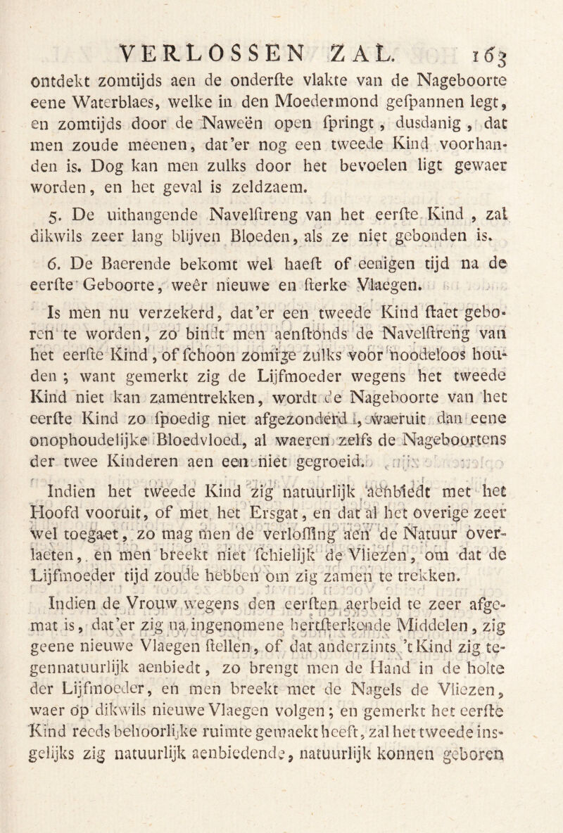 ontdekt zomtijds aen de onderfte vlakte van de Nageboorte eene Waterblaas, welke in den Moedermond gefpannen legt, en zomtijds door de Naween open fpringt, dusdanig , dat men zoude meenen, dat’er nog een tweede Kind voorhan- den is. Dog kan men zulks door het bevoelen ligt gewaer worden, en het geval is zeldzaem. 5. De uithangende Navelftreng van het eerde Kind , zal dikwils zeer lang blijven Bloeden, als ze niet gebonden is. 6. De Baerende bekomt wel haell: of eeiiigen tijd na de eerde’Geboorte, weêr nieuwe en derke Vilaegen. ’ Is mén nu verzekerd, dat’er een tweede Kind daet gebo- ren'te worden^ zo’bindt men aendónds'de Naveldrerig van het eerde Kind, of fchoon zomige zulks vobr'hoodeloos hou- den ; want gemerkt zig de Lijfmoeder wegens het tweede Kind niet kan zamentrekken, wordt de Nageboorte van het eerde Kind zo fpoedig niet afgezondéfdLoii^aieruit daiiteene onophoudelijke iBloedvloed, al waerenjzelfs de NageboofCens der twee Kinderen aen eent-hiet gegroeid.^ idi.'' * Indien het tweede Kind'zig''natuurlijk _‘aëtibiedt met‘ het Hoofd vooruit, of niet, het Ersgat, en dat al het Overige zeer wel toega-et,‘zo raag lïien ‘de verlöfflng a‘en' 'de Natuur óver- laeten,. en men'breekt niet fchielijkde Vliezen, om dat de Lijfmoeder tijd zoude hebben öm zig zamen te trekken. Indien de Vrouw wegens den eerflen .aerbeid te zeer afge- mat is, dat’^er zig nadngenomene hertilerkende Middelen, zig geene nieuwe Vlaegen dellen, of dat anderzints.,’tKind zig te- gennatuurlijk aenbiedt, zo brengt men de Hand in de holte der Lijfmoeder, en men breekt met de Nagels de Vliezen, waer dp dikwils nieuwe Vlaegen volgen; en gemerkt het eerde Kind reeds behoorlijke ruimte geraaektheeft, zal het tweede ins- gelijks zig natuurlijk aenbiedende, natuurlijk konnen geboren