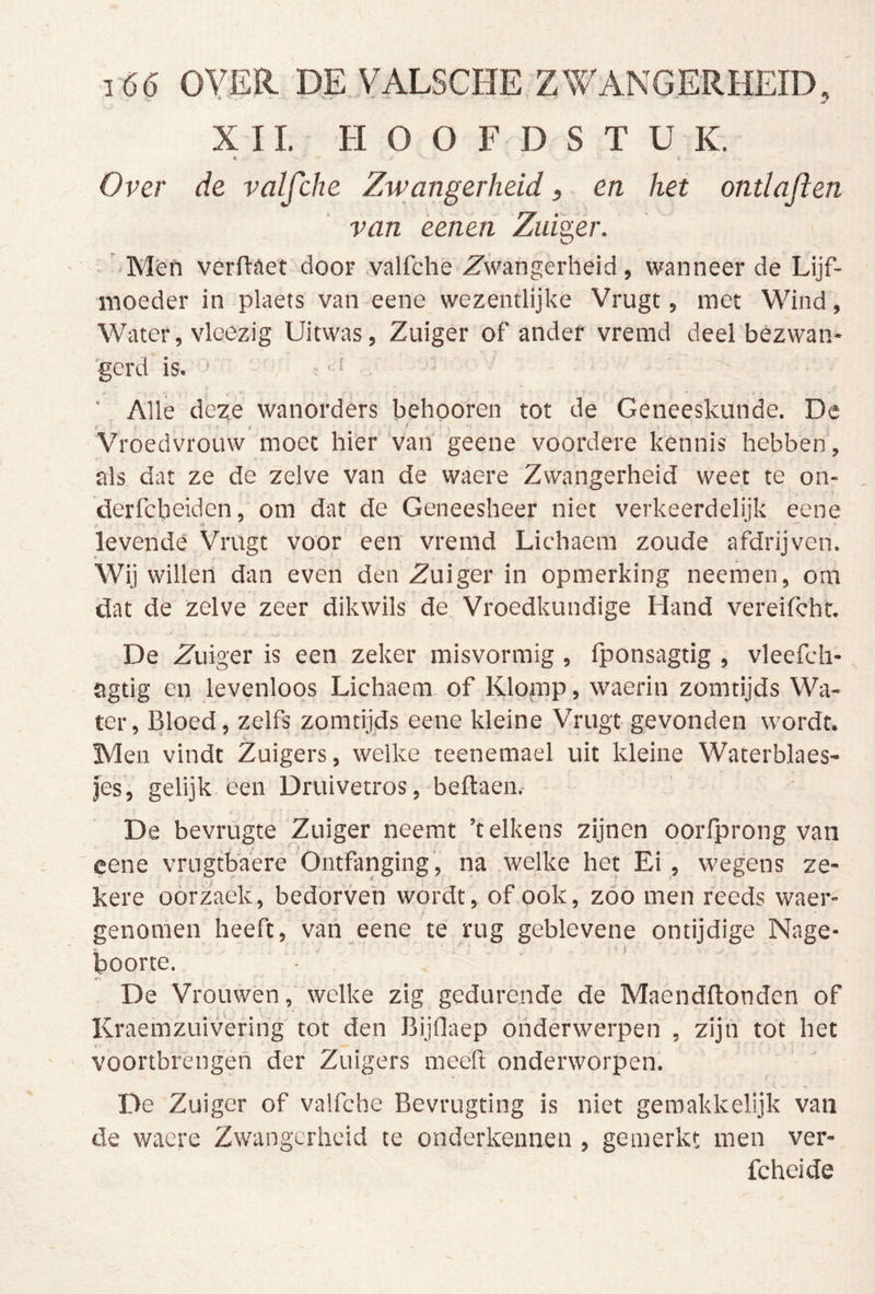 i 66 OY.ER DE YALSCHE ZWANGERHEID, XII. HOOFDSTUK. 9 ■ ■ V Over de valfche Zwangerheid, en hei ontlaflen van éenen Zuiger. ■ Mén verftaet dooF .valfche Zwangerheid, wanneer de Lijf- moeder in plaets van eene wezentlijke Vrugt, met Wind, Water, vleezig Uitwas, Zuiger of ander vremd deel bezwan- 'gerdGs. ' ï ‘ Alle deze wanorders behooren tot de Geneeskunde. De Vroedvrouw moet hier van geene voordere kennis hebben, als dat ze de zelve van de waere Zwangerheid weet te on- , derfcbeiden, om dat de Geneesheer niet verkeerdelijk eene levendé Vrugt voor een vremd Lichaem zoude afdrijven. Wij willen dan even den Zuiger in opmerking neemen, om dat de zelve zeer dikwils de Vroedkundige Hand vereifcht. De Zuiger is een zeker misvormig , Iponsagtig , vleefch- agtig en levenloos Lichaem. of Klomp, waerin zomtijds Wa- ter, Bloed, zelfs zomtijds eene kleine Vrugt gevonden wordt. Men vindt Zuigers, welke teenemael uit kleine Waterblaes- jes, gelijk een Druivetros, beflaen. De bevrügte Zuiger neemt 'telkens zijnen oorfprong van eene vrugtb'aere Ontfanging , na welke het Ei, wegens ze- kere oorzaek, bedorven wordt, of ook, zoo men reeds waer- ^ i genomen heeft, van eene te rug geblevene ontijdige Nage- boorte. *•- De Vrouwenwelke zig gedurende de Maendflonden of Kraemzuivering tot den BijOaep onderwerpen , zijn tot het voortbrengen der Zuigers meeh onderworpen. De Zuiger of valfche Bevrugting is niet geroakkelijk van de wacre Zwangerheid te onderkennen , gemerkt men ver- fcheide