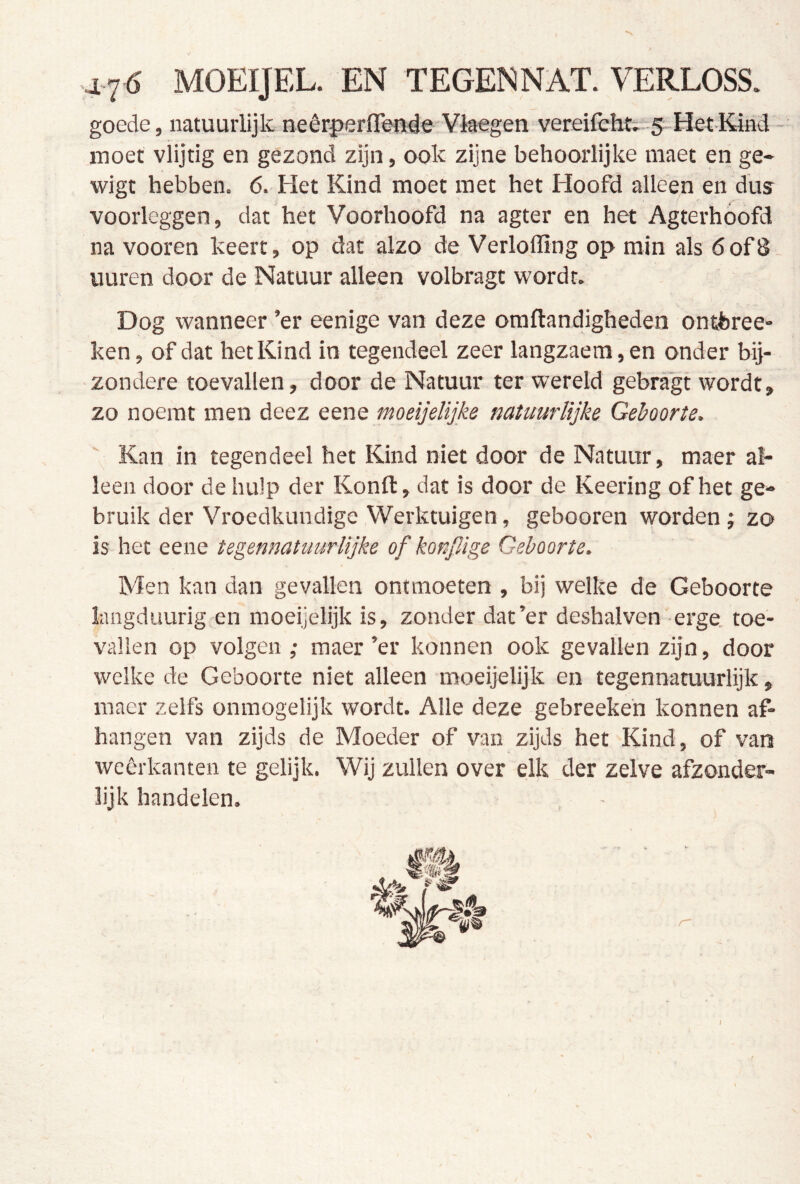 47^ MOEIJEL. EN TEGENNAT. VERLOSS. goede, natuurlijk neêrperflfeiide'Vlaegeti vereifcIit^-5 Het-Kind - moet vlijtig en gezond zijn, ook zijne behoorlijke niaet en ge- wigt hebben. 6. Het Kind moet met het Hoofd alleen en dus voorleggen, dat het Voorhoofd na agter en het Agterhóofd na vooren keert, op dat alzo de Verloffing op min als 6of8- uuren door de Natuur alleen volbragt wordt. Dog wanneer ’er eenige van deze oraflandigheden ontferee» ken, of dat het Kind in tegendeel zeer langzaem,en onder bij- zondere toevallen, door de Natuur ter wereld gebragt wordt, zo noemt men deez eene moeijelijke natuurlijke Geboorte. Kan in tegendeel het Kind niet door de Natuur, maer al- leen door de hulp der Konft, dat is door de Keering of het ge- bruik der Vroedkundige Werktuigen, gebooren worden ; zo is het eene tegennatuurlijke of konpAge Geboorte. Men kan dan gevallen ontmoeten , bij welke de Geboorte langduurig en moeijelijk is, zonder dat’er deshalven erge. toe- vallen op volgen ; maer ’er konnen ook gevallen zijn, door welke de Geboorte niet alleen moeijelijk en tegennatuurlijk, maer zelfs onmogelijk wordt. Alle deze gebreeken konnen af- hangen van zijds de Moeder of van zijds het Kind, of vars wcêrkanten te gelijk. Wij zullen over elk der zelve afzonder- lijk handelen.