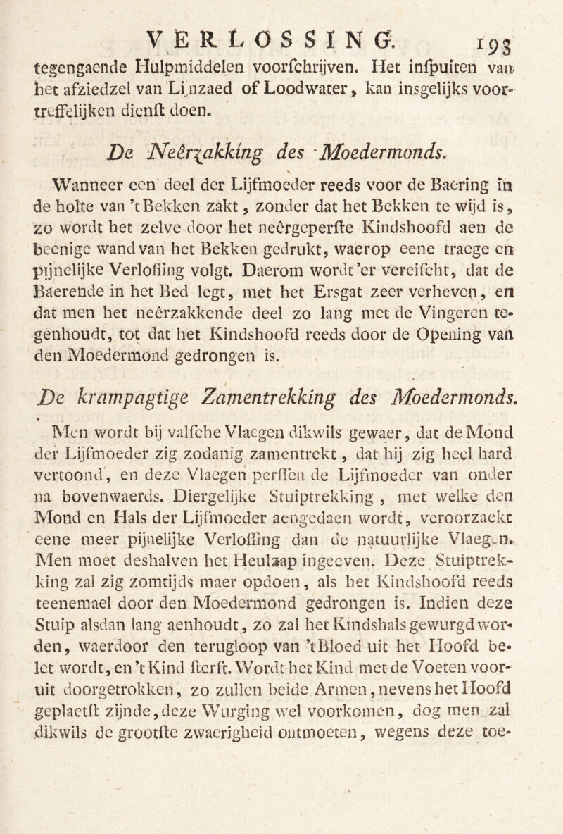 tegengaende Hulpmiddelen voorfchrijven. Het infpuiten van het afziedzel van Li nzaed of Loodwater, kan insgelijks voor- trelFelijken dienll: doen. De Neèriakking des ■ Moedermonds. Wanneer een deel der Lijfmoeder reeds voor de Baering in de holte van ’t Bekken zakt, zonder dat het Bekken te wijd is, zo wordt het zelve door het neêrgeperfte Kindshoofd aen de beenige wand van het Bekken gedrukt, waerop eene traege en ptjnelijke Verloffing volgt. Daerom wordt’er vereifcht, dat de Baerende in het Bed legt, met het Ersgat zeer verheven, en dat men het neêrzakkende deel zo lang met de Vingeren te- genhoudt, tot dat het Kindshoofd reeds door de Opening van den Moedermond gedrongen is. « / De krampagtige Zamentrekking des Moedermonds. ¥ Men wordt bij valfche Vlaegen dikwils gewaer, dat de Mond der Lijfmoeder zig zodanig zamentrekt, dat hij zig heel hard vertoond , en deze Vlaegeri perfien de Lijfmoeder van onder na bovenwaerds. Diergelijke Stuiptrekking , met welke den Mond en Hals der Lijftnoeder aengedaen wordt, veroorzaekc eene meer pijnelijke Verloffing dan de natuurlijke Vlaegv-n. Men moet deshalven het Heulsap ingeeven. Deze Stuiptrek- king zal zig zomtijds maer opdoen, als bet Kindshoofd reeds teenemael door den Moedermond gedrongen is. Indien deze Stuip alsdan lang aenhoudt,, zo zal het Kindshals gewurgd wor- den, waerdoor den terugloop van ’t Bloed uit het Hoofd be- let wordt, en’t Kind fterfc. Wordt het Kind metde Voeten voor- uit doorgetrokken, zo zullen beide Armen, nevens het Hoofd geplaetfl: zijnde,deze Wurging wel voorkomen, dog men zal dikwils de grootfte zwaerigheid ontmoeten, wegens deze toe-