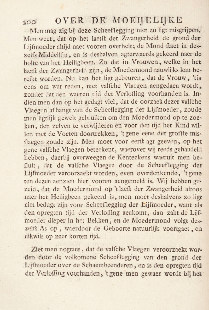 Men mag zig bij deze Scheeflegging niet zo ligt misgrijpen^ Men weet , dat op het laetfl: der Zwangerheid de grond der Lijfmoeder altijd naec vooren overhelt; de Mond ftaet in des* zelfs Middellijn, en is deshalven agterwaerds gekeerd naer de holte van het Heiligbeen. Zo dat in Vrouwen, welke in het laetft der Zwangerheid zijn, de Moedermond nauwlijks kan be- reikt worden. Nu kan het ligt gebeuren, dat de Vrouw, ’tis eens om wat reden, met valfche Vlaegen aengedaen wordt, zonder dat den waeren tijd der VerlofTing voorhanden is. In- dien men dan op het gedagt viel, dat de oorzaekdezer valfche Vlaegen afhangt van de Scheeflegging der Lijfmoeder, zoude men’ligtlijk gewelt gebruiken om den Moedermond op te zoe- ken, den zelven te verwijderen en voor den tijd het Kind wil- len met de Voeten doortrekken, ’tgene eene dér groffte mis- flaegen zoude zijn. Men moet voor eerft agt geeven, op het gene valfche Vlaegen beteekent, waerover wij reeds gehandeld hebben, daerbij overweegen de Kenteekens waeruit men be- fluit, dat de valfche Vlaegen door de Scheeflegging der Lijfmoeder veroorzaekt worden, even overdenkende, ’tgene ten dezen aenzien hier vooren aengemeld is. Wij hebben ge- zeid, dar de Moedermond op ’tlaefk der Zwangerheid altoos naer het Heiligbeen gekeerd is, men moet deshalvens zo ligt niet bedugt zijn voor Scheeflegging der Lijfmoeder, want als den opregten tijd der VerlofTing aenkomt, dan zakt de LijP moeder dieper in het Bekken, en de Moedermond volgt des- zelfs As op , waerdoor de Geboorte natuurlijk voortgaet, en dikwiis op zeer korten tijd. Ziet men nogtans, dat de valfche Vlaegen veroorzaekt wor- den door de volkomene Scheeflegging van den grond der 'Lijfmoeder over de Scbaembeenderen, en is den opregten tijd der Verloffing voorhandena’tgene men gewaer wordt bij het