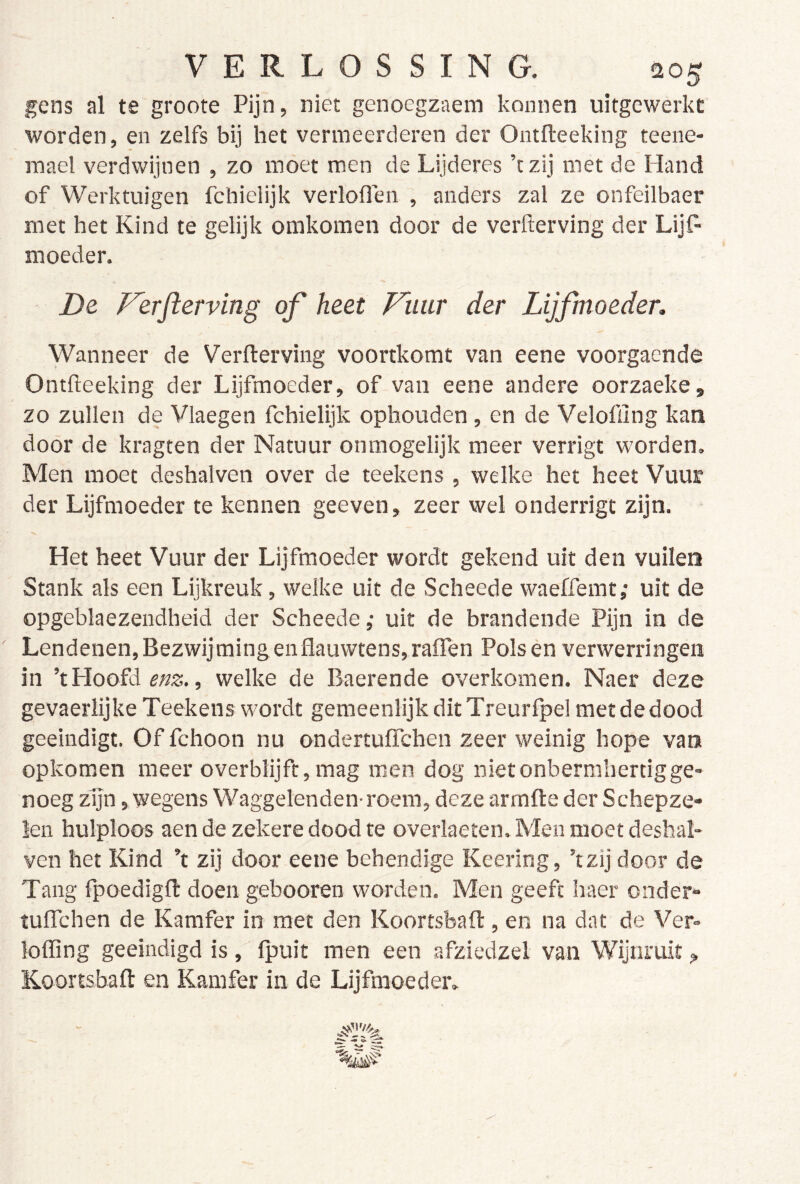 gens al te groote Pijn, niet genoegzaem konnen uitgcwerkc worden, en zelfs bij het vermeerderen der Ontfteeking teene- mael verdwijnen , zo moet men de Lijderes ’tzij met de Hand of Werktuigen fchieiijk verloOen , anders zal ze onfeilbaer met het Kind te gelijk omkomen door de verfterving der Lijp' moeder. De Ferjierving of heet Fimr der Lijfmoeder, Wanneer de Verfterving voortkomt van eene voorgacnde Ontfteeking der Lijfmoeder, of van eene andere oorzaeke, zo zullen de Vlaegen fchielijk ophouden, en de Veloffing kan door de kragten der Natuur onmogelijk meer verrigt worden. Men moet deshalven over de teekens, welke het heet Vuur der Lijfmoeder te kennen geeven, zeer wel onderrigt zijn. Het heet Vuur der Lijfmoeder wordt gekend uit den vuile» Stank als een Lijkreuk, welke uit de Scheede waeffemt; uit de opgeblaezendheid der Scheede; uit de brandende Pijn in de Lendenen, Bezwijming enflauwtens,raflen Polsen verwerringen in ’t Hoofd enz., welke de Baerende overkomen. Naer deze gevaerlijke Teekens wordt gemeenlijk ditTreurfpel met de dood geeindigt. Of fchoon nu ondertuffchen zeer weinig hope van opkomen meer o verblijft, mag men dog niet onbermhertig ge- noeg zijn, wegens Waggelenden-roem, deze armfte der Schepze- len hulploos aen de zekere dood te overlaeten. Men moet deshal- ven het Kind ’t zij door eene behendige Keering, ’tzij door de Tang fpoedigfi: doen gebooren worden. Men geeft haer onder- tulTchen de Kamfer in met den Koortsbafl, en na dat de Ver- loffing geëindigd is, fpuit men een afziedzel van Wijnruit,, Koortsbaft en Kamfer in de Lijfmoeder.